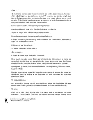 Lestat Lamperouge | Traducción y Edición. 
Kaiserofdarkness | Corrección. 
-Este… 
-Si realmente piensas así, Sensei realmente se sentirá decepcionada. Kamijou-chan, 
¿Qué te parece que es Komoe-sensei? A pesar de que soy tan simple que 
raya en la ingenuidad, pero como maestra, este es el mayor pilar de apoyo en mi 
corazón. El ámbito del trabajo de sensei no involucra la venta de sus estudiantes a 
amigos importantes para aumentar su reputación. 
Komoe-sensei usa las palabras “amigos importantes”. 
Cuánta importancia tiene esto, Kamijou finalmente lo entiende. 
-Hoho, no hagas llorar a Kazakiri Hyouka de tristeza. 
Después de decir esto, Komoe-sensei cuelga el teléfono. 
Kamijou Touma baja la cabeza y mira al teléfono por un momento, entonces lo 
dobla y lo desliza en su bolsillo. 
Está claro lo que debía hacer. 
Su mente entiende a donde debe ir. 
-Sin embargo… 
Kamijou no puede dejar de apretar los dientes. 
Él no puede manejar a ese Golem por sí mismo. La diferencia en la fuerza es 
demasiado grande. Una vez que pisotee las cosas y cree una onda de choque 
gigante, Kamijou no podrá ponerse en pie y tendrá que arrastrarse en el suelo. 
(¡Date prisa! ¡Cálmate, encuentra rápidamente una respuesta! ¡Maldición, si fallo, 
Kazakiri sufrirá!) 
Kamijou entiende que no es fácil encontrar una manera de arreglar las cosas tan 
fácilmente, pero se obliga a no detenerse. Él está pensando en cualquier 
posibilidad ahora. 
Un ataque sorpresa. 
(No, el impacto de ese pisotón se extiende en todas las direcciones con ese 
Golem como centro. ¡Incluso si voy a estar detrás, no puedo evitar el ataque!) 
Un arma. 
(Esto no va bien. ¿Hay alguna arma que pueda volar a ese Golem de varias 
toneladas? ¡Un cuchillo o una barra de metal ni siquiera pueden hacerle nada! 
 