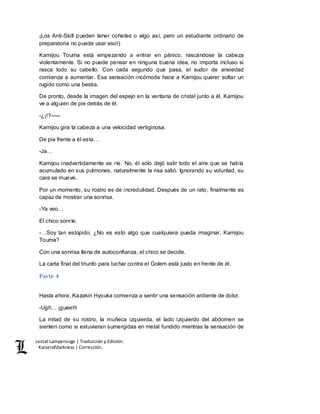 Lestat Lamperouge | Traducción y Edición. 
Kaiserofdarkness | Corrección. 
¡Los Anti-Skill pueden tener cohetes o algo así, pero un estudiante ordinario de 
preparatoria no puede usar eso!) 
Kamijou Touma está empezando a entrar en pánico, rascándose la cabeza 
violentamente. Si no puede pensar en ninguna buena idea, no importa incluso si 
rasca todo su cabello. Con cada segundo que pasa, el sudor de ansiedad 
comienza a aumentar. Esa sensación incómoda hace a Kamijou querer soltar un 
rugido como una bestia. 
De pronto, desde la imagen del espejo en la ventana de cristal junto a él, Kamijou 
ve a alguien de pie detrás de él. 
-¿¡!?––– 
Kamijou gira la cabeza a una velocidad vertiginosa. 
De pie frente a él esta… 
-Ja… 
Kamijou inadvertidamente se ríe. No, él sólo dejó salir todo el aire que se había 
acumulado en sus pulmones, naturalmente la risa salió. Ignorando su voluntad, su 
cara se mueve. 
Por un momento, su rostro es de incredulidad. Después de un rato, finalmente es 
capaz de mostrar una sonrisa. 
-Ya veo… 
El chico sonríe. 
-…Soy tan estúpido. ¿No es esto algo que cualquiera pueda imaginar, Kamijou 
Touma? 
Con una sonrisa llena de autoconfianza, el chico se decide. 
La carta final del triunfo para luchar contra el Golem está justo en frente de él. 
Parte 4 
Hasta ahora, Kazakiri Hyouka comienza a sentir una sensación ardiente de dolor. 
-Ugh… ¡gueeh! 
La mitad de su rostro, la muñeca izquierda, el lado izquierdo del abdomen se 
sienten como si estuvieran sumergidas en metal fundido mientras la sensación de 
 