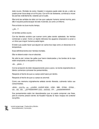 Lestat Lamperouge | Traducción y Edición. 
Kaiserofdarkness | Corrección. 
dolor ocurre. Olvídate de correr, Kazakiri ni siquiera puede estar de pie, y sólo se 
puede poner boca abajo en el frío piso. Con el fin de distraerse, comienza a mover 
las piernas violentamente, rodando por el suelo. 
Ella tomó las señales de dolor con las que cualquier humano normal moriría, pero 
ella ni siquiera podía escapar de esto muriendo, es como un Infierno. 
Pero el dolor no dura mucho tiempo. 
-¿Ah…? 
Un terrible cambio ocurre. 
Con los blandos sonidos que suenan como jalea siendo aplastada, las heridas 
comienzan a sanar. Como un rápido retroceso los agujeros empezaron a sanar a 
un ritmo que ningún humano puede lograr. 
El dolor que puede hacer que alguien se vuelva loco baja como un descenso en la 
temperatura. 
Esas definitivamente eran heridas mortales. 
Ella no debería estar viva en absoluto. 
No sólo la piel, incluso las gafas que fueron destrozadas y los bordes de la ropa 
están empezando a recuperar su forma. 
-Ah… ¡Ahhh…! 
Con la sensación de dolor desapareciendo poco a poco, la mente originalmente en 
blanco comienza a procesar los pensamientos. 
Respecto al hecho de que su cuerpo está hueco por dentro. 
Respecto al hecho de que su cuerpo es anormal. 
Como una memoria originalmente sellada siendo liberada, cubriendo todos sus 
conocimientos. 
-Ahhh… ¡Uu! Ky…uu… ¡¡UUGH…UUGH!! AGH… UGH… MM… GYAA… GYAA… 
UU…UU…EE… ¡¡GYYAAAHHH!! UUU…UUUUU…KY… ¡¡AAAAHHHHHH!! 
Sus pensamientos están tan desordenados que no puede componer una frase, 
pero la enorme presión dentro de Kazakiri Hyouka la hace incapaz de contener 
sus gritos. 
 