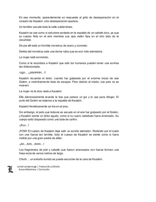 Lestat Lamperouge | Traducción y Edición. 
Kaiserofdarkness | Corrección. 
En ese momento, aparentemente en respuesta al grito de desesperación en el 
corazón de Kazakiri, otra desesperación aparece. 
Un temblor sacude toda la calle subterránea. 
Kazakiri se cae como si estuviera sentada en la espalda de un caballo loco, ya que 
su cuerpo flota en el aire mientras sus ojos están fijos en el otro lado de la 
oscuridad. 
De pie allí está un horrible monstruo de acero y concreto. 
Detrás del monstruo esta una dama rubia que es aún más aterradora. 
La mujer está sonriendo. 
Como si le recordara a Kazakiri que sólo los humanos pueden tener una sonrisa 
tan distorsionada. 
-Ugh… ¡¡AAHHHH…!! 
Kazakiri recuerda el dolor, cuando fue golpeada por el enorme brazo de ese 
Golem, e instintivamente trata de escapar. Pero debido al miedo, sus pies no se 
mueven. 
La mujer no le dice nada a Kazakiri. 
Ella silenciosamente levanta la tiza que parece un gis y lo usa para dibujar. El 
puño del Golem se balance a la espalda de Kazakiri. 
Kazakiri frenéticamente se tira en el piso. 
Sin embargo, el pelo que todavía se sacude en el aire fue golpeado por el Golem, 
y Kazakiri siente un dolor agudo, como si su cuero cabelludo fuera arrancado. Su 
cuerpo salió disparado como una bala de cañón. 
-¡Kuu…! 
¡POW! El cuerpo de Kazakiri deja salir un sonido aterrador. Rodando por el suelo 
con una fuerza tan terrible, todo el cuerpo de Kazakiri se siente como si fuera 
molido por una gran piedra de afilar. 
-¡Ah…Ahh…Ahhh…! 
Los fragmentos de piel y cabello que fueron arrancados con fuerza forman una 
línea recta de varios metros de largo. 
Chichi… un extraño sonido se puede escuchar de la cara de Kazakiri. 
 