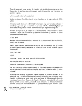 Lestat Lamperouge | Traducción y Edición. 
Kaiserofdarkness | Corrección. 
Tocando su propia cara, la cara de Kazakiri está temblando extrañamente. Los 
fragmentos de piel que se quitó cuando cayó al suelo otra vez vuelven a su 
posición original. 
-¿Cómo puede haber tal cosa de risa? 
La dama rubia por fin habló, mirando como si acabara de ver algo realmente difícil, 
y dice, 
-Pensaba que la clave para el Distrito Imaginario era algo que tenía tres cabezas y 
seis brazos, ¡pensar que en realidad es tal cosa! HAHA… ¡HAHAHA! ¡Crear tal 
cosa como una joya de la ciencia, realmente hace que la gente se pregunte! 
Mientras la mujer se ríe, el cuerpo de Kazakiri comienza a recuperarse. Su rostro 
comienza a dejar salir sonidos de agua siendo comprimida, y vuelve a su forma 
original en pocos segundos. 
-¡Ugh…Ahh! 
Kazakiri comienza a sentir miedo e irritación de su propio cuerpo. Por el contrario, 
Sherry dice felizmente, 
-Hoho…pero si es así, matarte va a ser mucho más problemático. Hm, ¿Qué hay 
si probamos esto? Vamos a volverte un montón de carne picada, y ¿ver si puedes 
recuperarte? 
-¿Po…por…qué? 
-¿Eh? 
-¿Por qué…tienes…que hacer una cosa tan irracional? 
-Oh, ninguna razón en particular. 
Esta cruel frase deja sin palabras a Kazakiri Hyouka. 
-No hay ninguna razón real para que seas tú. Está bien, incluso si no eres tú. Sin 
embargo, el método más rápido es que yo te deje fuera. Esta es la razón. ¿Cómo? 
¿Simple? 
Antes de que la mente de Kazakiri pueda procesar el impacto, la mujer ya ha 
agitado la tiza, y el Golem Ellis balanceó su puño a Kazakiri, que está en el suelo. 
Kazakiri frenéticamente rueda hacia atrás, y el puño de Ellis aplasta la tierra, la 
metralla perfora en todo el cuerpo de Kazakiri. Su cuerpo rebota debido al impacto. 
Con el horrible sonido enorme, una cierta parte del cuerpo se distorsiona. El dolor 
anormal hace que la mente de Kazakiri se quede en blanco, pero mientras rueda 
 