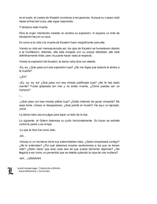 Lestat Lamperouge | Traducción y Edición. 
Kaiserofdarkness | Corrección. 
en el suelo, el cuerpo de Kazakiri comienza a recuperarse. Aunque su cuerpo rodó 
hasta el final del cruce, ella sigue respirando. 
Y tampoco está muerta. 
Pero la mujer intentando matarla no cambia su expresión, ni siquiera un tinte de 
decepción hay en su cara. 
Es como si la vida o la muerte de Kazakiri fuera insignificante para ella. 
Viendo su vida ser menospreciada así, los ojos de Kazakiri se humedecen debido 
a la humillación. Además, ella está enojada con su propia debilidad, ella está 
definitivamente triste, pero no puede hacer nada al respecto. 
Viendo la expresión de Kazakiri, la dama rubia dice con deleite, 
-Ey, ey, ¿Qué pasa con esa expresión tuya? ¿No me digas que todavía le temes a 
la muerte? 
-¿Eh? 
-¡Ey, ey, ey, ey! ¿Qué pasa con esa mirada justificada tuya? ¿No te has dado 
cuenta? Fuiste golpeada tan mal y no estás muerta, ¿Cómo puedes ser un 
humano? 
-… 
-¿Qué pasa con esa mirada pálida tuya? ¿Estás tratando de ganar simpatía? No 
seas tonta, incluso si desapareces, ¿Qué pierde el mundo? He aquí un ejemplo, 
¡mira! 
La dama rubia usa el pulgar para tapar un lado de la tiza. 
Lo siguiente, el Golem balancea su puño horizontalmente. Su brazo se estrella 
contra la pared y se rompe. 
-Lo que te hice fue como esto. 
-Ah… 
-Incluso si un monstruo tiene sus extremidades rotas, ¿Quién simpatizará contigo? 
¿No lo entiendes? ¿Por qué debemos mostrar sentimientos a los que no tienen 
vida? ¿Debo hacer que esta cosa sea tal que pueda derramar lágrimas? ¿No 
llegaría a ser como un pervertido que se deleita quitando la ropa de una muñeca? 
-AH… ¡UWAAHH! 
 