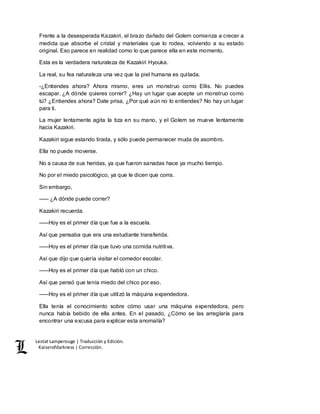 Lestat Lamperouge | Traducción y Edición. 
Kaiserofdarkness | Corrección. 
Frente a la desesperada Kazakiri, el brazo dañado del Golem comienza a crecer a 
medida que absorbe el cristal y materiales que lo rodea, volviendo a su estado 
original. Eso parece en realidad como lo que parece ella en este momento. 
Esta es la verdadera naturaleza de Kazakiri Hyouka. 
La real, su fea naturaleza una vez que la piel humana es quitada. 
-¿Entiendes ahora? Ahora mismo, eres un monstruo como Ellis. No puedes 
escapar. ¿A dónde quieres correr? ¿Hay un lugar que acepte un monstruo como 
tú? ¿Entiendes ahora? Date prisa, ¿Por qué aún no lo entiendes? No hay un lugar 
para ti. 
La mujer lentamente agita la tiza en su mano, y el Golem se mueve lentamente 
hacia Kazakiri. 
Kazakiri sigue estando tirada, y sólo puede permanecer muda de asombro. 
Ella no puede moverse. 
No a causa de sus heridas, ya que fueron sanadas hace ya mucho tiempo. 
No por el miedo psicológico, ya que le dicen que corra. 
Sin embargo, 
––– ¿A dónde puede correr? 
Kazakiri recuerda. 
–––Hoy es el primer día que fue a la escuela. 
Así que pensaba que era una estudiante transferida. 
–––Hoy es el primer día que tuvo una comida nutritiva. 
Así que dijo que quería visitar el comedor escolar. 
–––Hoy es el primer día que habló con un chico. 
Así que pensó que tenía miedo del chico por eso. 
–––Hoy es el primer día que utilizó la máquina expendedora. 
Ella tenía el conocimiento sobre cómo usar una máquina expendedora, pero 
nunca había bebido de ella antes. En el pasado, ¿Cómo se las arreglaría para 
encontrar una excusa para explicar esta anomalía? 
 