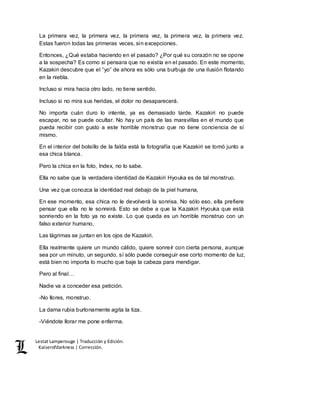 Lestat Lamperouge | Traducción y Edición. 
Kaiserofdarkness | Corrección. 
La primera vez, la primera vez, la primera vez, la primera vez, la primera vez. 
Estas fueron todas las primeras veces, sin excepciones. 
Entonces, ¿Qué estaba haciendo en el pasado? ¿Por qué su corazón no se opone 
a la sospecha? Es como si pensara que no existía en el pasado. En este momento, 
Kazakiri descubre que el “yo” de ahora es sólo una burbuja de una ilusión flotando 
en la niebla. 
Incluso si mira hacia otro lado, no tiene sentido. 
Incluso si no mira sus heridas, el dolor no desaparecerá. 
No importa cuán duro lo intente, ya es demasiado tarde. Kazakiri no puede 
escapar, no se puede ocultar. No hay un país de las maravillas en el mundo que 
pueda recibir con gusto a este horrible monstruo que no tiene conciencia de sí 
mismo. 
En el interior del bolsillo de la falda está la fotografía que Kazakiri se tomó junto a 
esa chica blanca. 
Pero la chica en la foto, Index, no lo sabe. 
Ella no sabe que la verdadera identidad de Kazakiri Hyouka es de tal monstruo. 
Una vez que conozca la identidad real debajo de la piel humana, 
En ese momento, esa chica no le devolverá la sonrisa. No sólo eso, ella prefiere 
pensar que ella no le sonreirá. Esto se debe a que la Kazakiri Hyouka que está 
sonriendo en la foto ya no existe. Lo que queda es un horrible monstruo con un 
falso exterior humano. 
Las lágrimas se juntan en los ojos de Kazakiri. 
Ella realmente quiere un mundo cálido, quiere sonreír con cierta persona, aunque 
sea por un minuto, un segundo, sí sólo puede conseguir ese corto momento de luz, 
está bien no importa lo mucho que baje la cabeza para mendigar. 
Pero al final… 
Nadie va a conceder esa petición. 
-No llores, monstruo. 
La dama rubia burlonamente agita la tiza. 
-Viéndote llorar me pone enferma. 
 