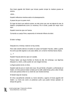 Lestat Lamperouge | Traducción y Edición. 
Kaiserofdarkness | Corrección. 
Ese brazo gigante del Golem que incluso puede romper la madera gruesa se 
acerca. 
-Ahhh… 
Kazakiri reflexiona mientras está en la desesperación. 
A pesar de que no quiere morir. 
En lugar de decir que nadie la quiere, es más como que una vez alguien la vea, la 
trataran completamente como un monstruo. Por lo tanto, puede ser mejor morir 
aquí. 
Kazakiri cierra los ojos con fuerza. 
Curvando su cuerpo firme, esperando el inminente Infierno de dolor. 
El dolor no llega. 
Después de un tiempo, todavía no hay sonido. 
Pero este extraño silencio envuelve el cuerpo de Kazakiri Hyouka, cálido y gentil. 
Es como que ella regresó a una casa cálida, con un techo mientras llueve afuera. 
-¿…? 
Kazakiri Hyouka abre los ojos con cautela. 
Parece haber una figura familiar en frente de ella. Sin embargo, sus lágrimas 
bloquean su visión, y sólo puede ver una imagen borrosa. 
La figura parece la de un chico. 
Kazakiri está de pie en medio del cruce. De pie frente a Kazakiri y enfrentando al 
Golem, el chico parecía haber cortado por la calle subterránea junto a ella. El lado 
de la cara parece entrar en su visión de una manera borrosa. 
El Golem deja de moverse. 
El chico casualmente extiende su mano derecha y agarra el brazo gigante del 
Golem. La mano era como un poderoso puño que puede incluso aplastar un 
tanque de guerra. 
 