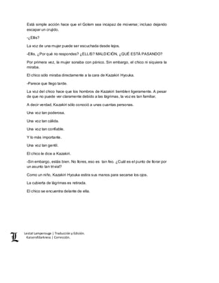 Lestat Lamperouge | Traducción y Edición. 
Kaiserofdarkness | Corrección. 
Está simple acción hace que el Golem sea incapaz de moverse; incluso dejando 
escapar un crujido. 
-¿Ellis? 
La voz de una mujer puede ser escuchada desde lejos. 
-Ellis, ¿Por qué no respondes? ¿ELLIS? MALDICIÓN, ¿QUÉ ESTÁ PASANDO? 
Por primera vez, la mujer sonaba con pánico. Sin embargo, el chico ni siquiera la 
miraba. 
El chico sólo miraba directamente a la cara de Kazakiri Hyouka. 
-Parece que llego tarde. 
La voz del chico hace que los hombros de Kazakiri tiemblen ligeramente. A pesar 
de que no puede ver claramente debido a las lágrimas, la voz es tan familiar. 
A decir verdad, Kazakiri sólo conoció a unas cuantas personas. 
Una voz tan poderosa. 
Una voz tan cálida. 
Una voz tan confiable. 
Y lo más importante. 
Una voz tan gentil. 
El chico le dice a Kazakiri. 
-Sin embargo, estás bien. No llores, eso es tan feo. ¿Cuál es el punto de llorar por 
un asunto tan trivial? 
Como un niño, Kazakiri Hyouka estira sus manos para secarse los ojos. 
La cubierta de lágrimas es retirada. 
El chico se encuentra delante de ella. 
 
