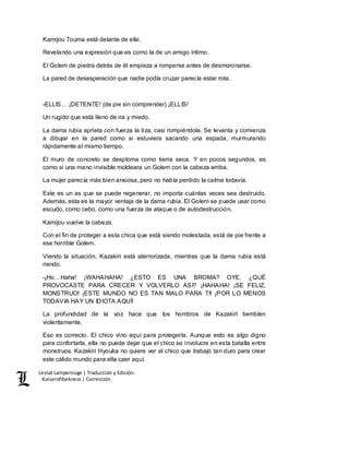 Lestat Lamperouge | Traducción y Edición. 
Kaiserofdarkness | Corrección. 
Kamijou Touma está delante de ella. 
Revelando una expresión que es como la de un amigo íntimo. 
El Golem de piedra detrás de él empieza a romperse antes de desmoronarse. 
La pared de desesperación que nadie podía cruzar parecía estar rota. 
-ELLIS… ¡DETENTE! (de pie sin comprender) ¡ELLIS! 
Un rugido que está lleno de ira y miedo. 
La dama rubia aprieta con fuerza la tiza, casi rompiéndola. Se levanta y comienza 
a dibujar en la pared como si estuviera sacando una espada, murmurando 
rápidamente al mismo tiempo. 
El muro de concreto se desploma como tierra seca. Y en pocos segundos, es 
como si una mano invisible moldeara un Golem con la cabeza arriba. 
La mujer parecía más bien ansiosa, pero no había perdido la calma todavía. 
Este es un as que se puede regenerar, no importa cuántas veces sea destruido. 
Además, esta es la mayor ventaja de la dama rubia. El Golem se puede usar como 
escudo, como cebo, como una fuerza de ataque o de autodestrucción. 
Kamijou vuelve la cabeza. 
Con el fin de proteger a esta chica que está siendo molestada, está de pie frente a 
ese horrible Golem. 
Viendo la situación, Kazakiri está aterrorizada, mientras que la dama rubia está 
riendo. 
-¡Ho…Haha! ¡WAHAHAHA! ¿ESTO ES UNA BROMA? OYE, ¿QUÉ 
PROVOCASTE PARA CRECER Y VOLVERLO ASI? ¡HAHAHA! ¡SE FELIZ, 
MONSTRUO! ¡ESTE MUNDO NO ES TAN MALO PARA TI! ¡POR LO MENOS 
TODAVIA HAY UN IDIOTA AQUÍ! 
La profundidad de la voz hace que los hombros de Kazakiri tiemblen 
violentamente. 
Eso es correcto. El chico vino aquí para protegerla. Aunque esto es algo digno 
para confortarla, ella no puede dejar que el chico se involucre en esta batalla entre 
monstruos. Kazakiri Hyouka no quiere ver al chico que trabajó tan duro para crear 
este cálido mundo para ella caer aquí. 
 