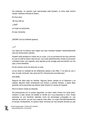 Lestat Lamperouge | Traducción y Edición. 
Kaiserofdarkness | Corrección. 
Sin embargo, no importa cuán aterrorizada está Kazakiri, el chico está inmóvil 
incluso mientras enfrenta al Golem. 
El chico dice: 
-No soy sólo yo. 
-¿Qué? 
La mujer se sorprende. 
En ese momento, 
¡BOOM! Una luz brillante aparece. 
-¿¡!? 
Los rayos de luz blanca casi ciegan sus ojos mientras Kazakiri inadvertidamente 
usa sus manos para cubrirlos. 
Kazakiri está sentada en medio de un cruce, y la luz proviene de los tres caminos 
en que no está la dama rubia de pie. Las luces deslumbrantes incluso le provocan 
a Kazakiri tener una migraña, pero apenas se las arregla para escudriñar con los 
ojos y mirar alrededor. 
Es tan intenso como los faros de un auto. 
La luz viene en realidad de los reflectores atados a los rifles. Y no sólo es uno o 
dos, en este momento, hay cerca de 30 o 40 personas reunidas aquí. 
Anti-Skills. 
Ninguno de ellos está sin heridas. Algunos tienen vendas en el abdomen y la 
cabeza, algunos están arrastrando sus brazos y piernas heridas, y todos ellos 
parecían como pacientes que debían estar tirados en camas de hospital. 
Pero no tienen miedo en absoluto. 
Sin preocuparse por su propia seguridad, sin decir nada incluso con tanto dolor, 
volvieron a este campo de batalla en donde son muy propensos a morir. Estas 
personas no son hombres valientes como los personajes principales en una 
película de acción, ya que hay mujeres entre ellos. La mujer Anti-Skill blandiendo 
el escudo transparente, no parece estar nerviosa por sus propias heridas ya que 
 