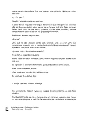 Lestat Lamperouge | Traducción y Edición. 
Kaiserofdarkness | Corrección. 
revela una sonrisa confiada. Sus ojos parecen estar diciendo: “No te preocupes, 
está bien”. 
-¿…Por qué…? 
Kazakiri Hyouka pregunta con sorpresa. 
A pesar de que no puede estar segura de lo mucho que estas personas saben de 
ella, por lo menos deben saber que no es un humano ordinario. Estas personas 
beben haber visto su cara siendo golpeada por las balas perdidas y pararse 
inmediatamente después de que fue golpeada por el Golem. 
Por lo tanto, Kazakiri pregunta esto. 
¿Por qué? 
¿Por qué no sólo disparan contra este terrorista junto con ella? ¿Por qué 
recorrieron a propósito todo el camino hasta aquí sólo para protegerla? Kazakiri 
Hyouka es incapaz de entender en absoluto. 
-No seas tonta. ¿Se necesita una razón? 
Pero el chico responde sin dudarlo. 
Frente a este monstruo llamado Kazakiri, el chico no parece alejarse de ella ni una 
sola vez. 
La expresión es exactamente la misma que cuando estaban en los juegos. 
Entre todas estas luces, él dice: 
-Esto no es nada extraño. Sólo hable con ellos. 
En este lugar lleno de luz, dice: 
-Les dije…por favor salven a mi amiga. 
Por un momento, Kazakiri Hyouka es incapaz de comprender lo que esta frase 
significa. 
Por Kazakiri Hyouka que no es humana, sino un monstruo, su cuerpo esta hueco, 
no hay nada debajo de la piel. Ella fue alcanzada por los disparos, arrastrada por 
 
