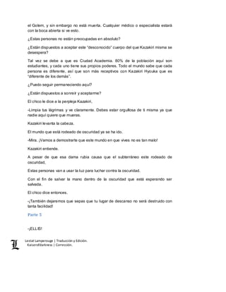 Lestat Lamperouge | Traducción y Edición. 
Kaiserofdarkness | Corrección. 
el Golem, y sin embargo no está muerta. Cualquier médico o especialista estará 
con la boca abierta si ve esto. 
¿Estas personas no están preocupadas en absoluto? 
¿Están dispuestos a aceptar este “desconocido” cuerpo del que Kazakiri misma se 
desespera? 
Tal vez se debe a que es Ciudad Academia. 80% de la población aquí son 
estudiantes, y cada uno tiene sus propios poderes. Todo el mundo sabe que cada 
persona es diferente, así que son más receptivos con Kazakiri Hyouka que es 
“diferente de los demás”. 
¿Puedo seguir permaneciendo aquí? 
¿Están dispuestos a sonreír y aceptarme? 
El chico le dice a la perpleja Kazakiri, 
-Limpia tus lágrimas y ve claramente. Debes estar orgullosa de ti misma ya que 
nadie aquí quiere que mueras. 
Kazakiri levanta la cabeza. 
El mundo que está rodeado de oscuridad ya se ha ido. 
-Mira. ¡Vamos a demostrarte que este mundo en que vives no es tan malo! 
Kazakiri entiende. 
A pesar de que esa dama rubia causa que el subterráneo este rodeado de 
oscuridad, 
Estas personas van a usar la luz para luchar contra la oscuridad. 
Con el fin de salvar la mano dentro de la oscuridad que está esperando ser 
salvada. 
El chico dice entonces. 
-¡También dejaremos que sepas que tu lugar de descanso no será destruido con 
tanta facilidad! 
Parte 5 
-¡ELLIS! 
 