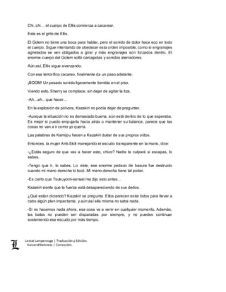 Lestat Lamperouge | Traducción y Edición. 
Kaiserofdarkness | Corrección. 
Chi, chi… el cuerpo de Ellis comienza a cacarear. 
Este es el grito de Ellis. 
El Golem no tiene una boca para hablar, pero el sonido de dolor hace eco en todo 
el cuerpo. Sigue intentando de obedecer esta orden imposible, como si engranajes 
agrietados se ven obligados a girar y más engranajes son forzados dentro. El 
enorme cuerpo del Golem soltó carcajadas y sonidos aterradores. 
Aún así, Ellis sigue avanzando. 
Con ese terrorífico cacareo, finalmente da un paso adelante. 
¡BOOM! Un pesado sonido ligeramente tiembla en el piso. 
Viendo esto, Sherry se complace, sin dejar de agitar la tiza. 
-Ah…ah…que hacer… 
En la explosión de pólvora, Kazakiri no podía dejar de preguntar. 
-Aunque la situación no es demasiado buena, aún está dentro de lo que esperaba. 
Es mejor si puedo empujarla hacia atrás o mantener su balance, parece que las 
cosas no van a ir como yo quería. 
Las palabras de Kamijou hacen a Kazakiri dudar de sus propios oídos. 
Entonces, la mujer Anti-Skill manejando el escudo transparente en la mano, dice: 
-¿Estás seguro de que vas a hacer esto, chico? Nadie te culpará si escapas, lo 
sabes. 
-Tengo que ir, lo sabes. Lo viste, ese enorme pedazo de basura fue destruido 
cuando mi mano derecha lo tocó. Mi mano derecha tiene tal poder. 
-Es cierto que Tsukuyomi-sensei me dijo esto antes… 
Kazakiri siente que la fuerza está desapareciendo de sus dedos. 
¿Qué están diciendo? Kazakiri se pregunta. Ellos parecen estar listos para llevar a 
cabo algún plan impactante, y aún así ella misma no sabe nada. 
-Si no hacemos nada ahora, esa cosa va a venir en cualquier momento. Además, 
las balas no pueden ser disparadas por siempre, y no puedes continuar 
sosteniendo ese escudo por más tiempo. 
 