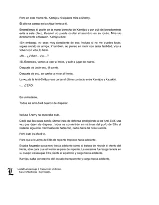 Lestat Lamperouge | Traducción y Edición. 
Kaiserofdarkness | Corrección. 
Pero en este momento, Kamijou ni siquiera mira a Sherry. 
Él sólo se centra en la chica frente a él. 
Entendiendo el poder de la mano derecha de Kamijou y por qué deliberadamente 
evita a este chico, Kazakiri no puede ocultar el asombro en su rostro. Mirando 
directamente a Kazakiri, Kamijou dice: 
-Sin embargo, no seas muy consciente de eso. Incluso si no me puedes tocar, 
sigues siendo mi amiga. Y también, no pienso en morir con tanta facilidad. Voy a 
volver con vida, lo haré. 
-Ah… ¿Volver…vivo…? 
-Sí. Entonces, vamos a traer a Index, y salir a jugar de nuevo. 
Después de decir eso, él sonríe. 
Después de eso, se vuelve a mirar al frente. 
La voz de la Anti-Skill parece cortar el último contacto entre Kamijou y Kazakiri. 
-… ¡CERO! 
En un instante. 
Todos los Anti-Skill dejaron de disparar. 
Incluso Sherry no esperaba esto. 
Dado que las balas son la última línea de defensa protegiendo a los Anti-Skill, una 
vez que dejen de disparar, todos se convertirán en víctimas del puño de Ellis al 
instante siguiente. Normalmente hablando, nadie haría tal cosa suicida. 
Pero esto es efectivo. 
Para que el cuerpo de Ellis de repente tropiece hacia adelante. 
Estaba forzando su camino hacia adelante como si tratara de resistir el viento del 
Norte, sólo para que el viento se pare de repente. La excesiva fuerza generada en 
su cuerpo causa que Ellis pierda el equilibrio y caiga hacia adelante. 
Kamijou salta por encima del escudo transparente y carga hacia adelante. 
 