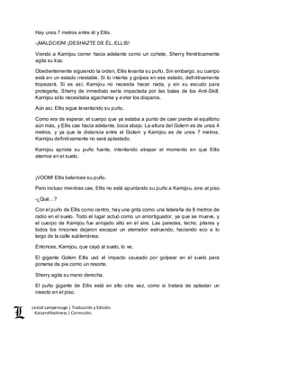 Lestat Lamperouge | Traducción y Edición. 
Kaiserofdarkness | Corrección. 
Hay unos 7 metros entre él y Ellis. 
-¡MALDCION! ¡DESHAZTE DE ÉL, ELLIS! 
Viendo a Kamijou correr hacia adelante como un cohete, Sherry frenéticamente 
agita su tiza. 
Obedientemente siguiendo la orden, Ellis levanta su puño. Sin embargo, su cuerpo 
está en un estado inestable. Si lo intenta y golpea en ese estado, definitivamente 
tropezará. Si es así, Kamijou no necesita hacer nada, y sin su escudo para 
protegerla, Sherry de inmediato sería impactada por las balas de los Anti-Skill. 
Kamijou sólo necesitaba agacharse y evitar los disparos. 
Aún así, Ellis sigue levantando su puño. 
Como era de esperar, el cuerpo que ya estaba a punto de caer pierde el equilibrio 
aún más, y Ellis cae hacia adelante, boca abajo. La altura del Golem es de unos 4 
metros, y ya que la distancia entre el Golem y Kamijou es de unos 7 metros, 
Kamijou definitivamente no será aplastado. 
Kamijou aprieta su puño fuerte, intentando atrapar el momento en que Ellis 
aterrice en el suelo. 
¡VOOM! Ellis balancea su puño. 
Pero incluso mientras cae, Ellis no está apuntando su puño a Kamijou, sino al piso. 
-¿Qué…? 
Con el puño de Ellis como centro, hay una grita como una telaraña de 8 metros de 
radio en el suelo. Todo el lugar actuó como un amortiguador, ya que se mueve, y 
el cuerpo de Kamijou fue arrojado alto en el aire. Las paredes, techo, pilares y 
todos los rincones dejaron escapar un aterrador estruendo, haciendo eco a lo 
largo de la calle subterránea. 
Entonces, Kamijou, que cayó al suelo, lo ve. 
El gigante Golem Ellis usó el impacto causado por golpear en el suelo para 
ponerse de pie como un resorte. 
Sherry agita su mano derecha. 
El puño gigante de Ellis está en alto otra vez, como si tratara de aplastar un 
insecto en el piso. 
 