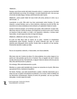Lestat Lamperouge | Traducción y Edición. 
Kaiserofdarkness | Corrección. 
-Maldición… 
Kamijou oye el leve sonido del metal chocando entre sí, y parece que los Anti-Skill 
están levantando sus armas. Sin embargo, no están disparando aún. Una vez que 
el torrente de balas llegue, Kamijou definitivamente está muerto. 
(Maldición, ¡cómo puede haber tal cosa tonta! ¡De prisa, piensa en cómo voy a 
salir de esto…!) 
Levantando su puño, Ellis está muy bien posicionado sobre Kamijou. En esta 
situación, aunque Kamijou use su mano derecha y destruya el puño de Ellis, los 
escombros de varias toneladas se derrumbarán y lo aplastarán hasta la muerte. 
Incluso si trata de escapar, con el tiempo que queda, sólo puede dar un paso más. 
Ellis tiene más de 4 metros de altura y la longitud de su brazo es de unos 2 metros, 
no importa si trata de saltar a un lado, a la izquierda o derecha, o incluso rodar 
hacia atrás, no será capaz de evitar el rango del ataque. 
(Maldición, ¡Maldición! ¡No hay ninguna manera…!) 
El puño de Ellis lleva toda la fuerza de su peso, mientras la dirigiéndose 
directamente sobre Kamijou. Kamijou al menos entiende que usar su mano 
derecha para bloquearlo sería suicida. Centra toda su atención en las piernas, 
firmemente decidido a saltar por ellas. 
No es a la izquierda o derecha, ni hacia atrás, sino hacia adelante. 
Ellis tiene más de 4 metros de altura. En otras palabras, los puntos ciegos en su 
pecho son más grandes que los de un humano. Hay un agujero de casi 2 metros 
de alto entre las piernas. Normalmente, si alguien trata de colarse entre los pies de 
Ellis, Ellis definitivamente lo patearía. 
Sin embargo, Ellis está balanceando su puño. 
Mientras su cuerpo está inestable todo el peso se concentra en el puño, Ellis tiene 
que pararse firme y mantener el equilibrio. 
De hecho, Kamijou, que está acostumbrado a pelear, entiende claramente que a 
pesar de que un golpe contundente es poderoso y se ve bien, tiene el defecto de 
ser fácilmente contraatacado. Debido al centro de gravedad, una vez que libere 
este golpe, no será capaz de evadir. 
 