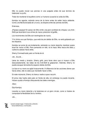 Lestat Lamperouge | Traducción y Edición. 
Kaiserofdarkness | Corrección. 
Ellis no puede mover sus piernas ni una pulgada antes de que termine de 
balancear su puño. 
Tratar de mantener el equilibrio como un humano causaría la caída de Ellis. 
Kamijou se agacha, estando cerca de la tierra antes de saltar hacia adelante. 
Como una flecha lanzada de un arco, se dispara entre las piernas de Ellis. 
Entonces, 
¡Papapa papapa! El cuerpo de Ellis emite una gran cantidad de chispas. Los Anti- 
Skill que levantaron sus armas de nuevo presionan el gatillo. 
Los movimientos de Ellis son restringidos de nuevo. 
Y lo irónico es que Kamijou, que está de pie detrás de Ellis, no será golpeado por 
los disparos. 
Kamijou se pone de pie lentamente, estirando su mano derecha mientras quiere 
tocar de nuevo a Ellis. Pero pensando en ello, no lo hace. Mira hacia otro lado y 
vuelve la cabeza hacia atrás. 
Sherry Cromwell está justo en frente de él. 
-Ah…ELLIS… 
Llena de miedo y tensión, Sherry gritó, pero tiene claro que si mueve a Ellis 
descuidadamente, las balas de los Anti-Skill la golpearían. Además, Sherry no 
puede escapar del estrecho espacio detrás de Ellis. 
La tiza en su mano se agita bruscamente. A diferencia de las acciones claras que 
hacía antes, ella no sabe que mandarle hacer a Ellis. 
En este momento, Sherry no tiene a nadie a quien recurrir. 
El arma más fuerte está justo en frente de ella, sin embargo no puede moverla, 
incluso ayuda a Kamijou bloqueando las balas enemigas. 
-Bien. 
Dijo Kamijou. 
Levanta su mano derecha y la balancea en un gran círculo, como si tratara de 
comprobar la flexibilidad de su hombro. 
-Ah… 
 