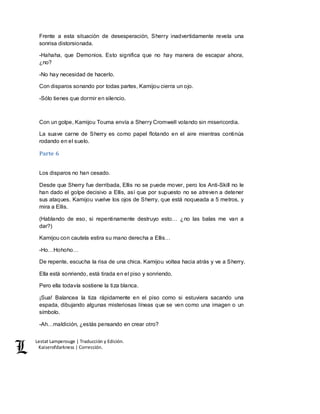 Lestat Lamperouge | Traducción y Edición. 
Kaiserofdarkness | Corrección. 
Frente a esta situación de desesperación, Sherry inadvertidamente revela una 
sonrisa distorsionada. 
-Hahaha, que Demonios. Esto significa que no hay manera de escapar ahora, 
¿no? 
-No hay necesidad de hacerlo. 
Con disparos sonando por todas partes, Kamijou cierra un ojo. 
-Sólo tienes que dormir en silencio. 
Con un golpe, Kamijou Touma envía a Sherry Cromwell volando sin misericordia. 
La suave carne de Sherry es como papel flotando en el aire mientras continúa 
rodando en el suelo. 
Parte 6 
Los disparos no han cesado. 
Desde que Sherry fue derribada, Ellis no se puede mover, pero los Anti-Skill no le 
han dado el golpe decisivo a Ellis, así que por supuesto no se atreven a detener 
sus ataques. Kamijou vuelve los ojos de Sherry, que está noqueada a 5 metros, y 
mira a Ellis. 
(Hablando de eso, si repentinamente destruyo esto… ¿no las balas me van a 
dar?) 
Kamijou con cautela estira su mano derecha a Ellis… 
-Ho…Hohoho… 
De repente, escucha la risa de una chica. Kamijou voltea hacia atrás y ve a Sherry. 
Ella está sonriendo, está tirada en el piso y sonriendo. 
Pero ella todavía sostiene la tiza blanca. 
¡Sua! Balancea la tiza rápidamente en el piso como si estuviera sacando una 
espada, dibujando algunas misteriosas líneas que se ven como una imagen o un 
símbolo. 
-Ah…maldición, ¿estás pensando en crear otro? 
 