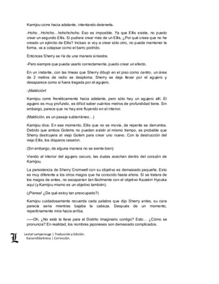 Lestat Lamperouge | Traducción y Edición. 
Kaiserofdarkness | Corrección. 
Kamijou corre hacia adelante, intentando detenerla. 
-Hoho…Hohoho…hohohohoho. Eso es imposible. Ya que Ellis existe, no puedo 
crear un segundo Ellis. Si pudiera crear más de un Ellis, ¿Por qué crees que no he 
creado un ejército de Ellis? Incluso si voy a crear sólo otro, no puede mantener la 
forma, va a colapsar como el barro podrido. 
Entonces Sherry se ríe de una manera siniestra. 
-Pero siempre que pueda usarlo correctamente, puedo crear un efecto. 
En un instante, con las líneas que Sherry dibujó en el piso como centro, un área 
de 2 metros de radio se desploma. Sherry se deja llevar por el agujero y 
desaparece como si fuera tragada por el agujero. 
-¡Maldición! 
Kamijou corre frenéticamente hacia adelante, pero sólo hay un agujero allí. El 
agujero es muy profundo, es difícil saber cuántos metros de profundidad tiene. Sin 
embargo, parece que no hay aire fluyendo en el interior. 
(Maldición, es un pasaje subterráneo…) 
Kamijou dice. En ese momento, Ellis que no se movía, de repente se derrumba. 
Debido que ambos Golems no pueden existir al mismo tiempo, es probable que 
Sherry destruyera al viejo Golem para crear uno nuevo. Con la destrucción del 
viejo Ellis, los disparos cesaron. 
(Sin embargo, de alguna manera no se siente bien) 
Viendo al interior del agujero oscuro, las dudas acechan dentro del corazón de 
Kamijou. 
La persistencia de Sherry Cromwell con su objetivo es demasiado pequeña. Esto 
es muy diferente a los otros magos que ha conocido hasta ahora. Si se tratara de 
los magos de antes, no escaparían tan fácilmente con el objetivo Kazakiri Hyouka 
aquí (y Kamijou mismo es un objetivo también). 
(¡Piensa! ¿De qué estoy tan preocupado?) 
Kamijou cuidadosamente recuerda cada palabra que dijo Sherry antes, su cara 
parecía seria mientras bajaba la cabeza. Después de un momento, 
repentinamente mira hacia arriba. 
–––Oh, ¿No está la llave para el Distrito Imaginario contigo? Esto… ¿Cómo se 
pronuncia? En realidad, los nombres japoneses son demasiado complicados. 
 