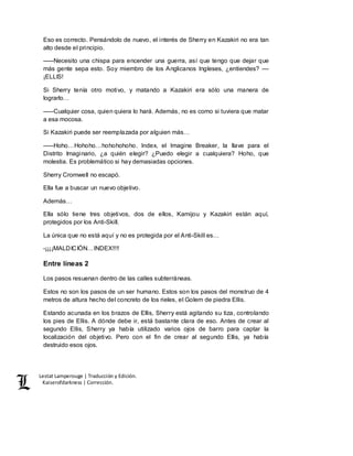 Lestat Lamperouge | Traducción y Edición. 
Kaiserofdarkness | Corrección. 
Eso es correcto. Pensándolo de nuevo, el interés de Sherry en Kazakiri no era tan 
alto desde el principio. 
–––Necesito una chispa para encender una guerra, así que tengo que dejar que 
más gente sepa esto. Soy miembro de los Anglicanos Ingleses, ¿entiendes? –– 
¡ELLIS! 
Si Sherry tenía otro motivo, y matando a Kazakiri era sólo una manera de 
lograrlo… 
–––Cualquier cosa, quien quiera lo hará. Además, no es como si tuviera que matar 
a esa mocosa. 
Si Kazakiri puede ser reemplazada por alguien más… 
–––Hoho…Hohoho…hohohohoho. Index, el Imagine Breaker, la llave para el 
Distrito Imaginario, ¿a quién elegir? ¿Puedo elegir a cualquiera? Hoho, que 
molestia. Es problemático si hay demasiadas opciones. 
Sherry Cromwell no escapó. 
Ella fue a buscar un nuevo objetivo. 
Además… 
Ella sólo tiene tres objetivos, dos de ellos, Kamijou y Kazakiri están aquí, 
protegidos por los Anti-Skill. 
La única que no está aquí y no es protegida por el Anti-Skill es… 
-¡¡¡¡MALDICIÓN…INDEX!!!! 
Entre líneas 2 
Los pasos resuenan dentro de las calles subterráneas. 
Estos no son los pasos de un ser humano. Estos son los pasos del monstruo de 4 
metros de altura hecho del concreto de los rieles, el Golem de piedra Ellis. 
Estando acunada en los brazos de Ellis, Sherry está agitando su tiza, controlando 
los pies de Ellis. A dónde debe ir, está bastante clara de eso. Antes de crear al 
segundo Ellis, Sherry ya había utilizado varios ojos de barro para captar la 
localización del objetivo. Pero con el fin de crear al segundo Ellis, ya había 
destruido esos ojos. 
 