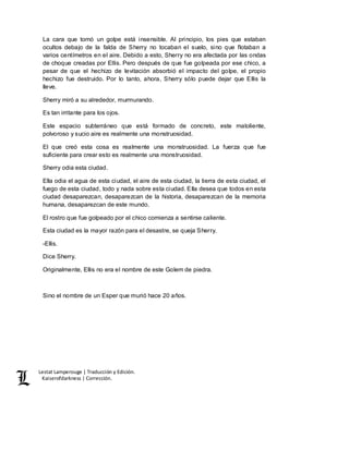 Lestat Lamperouge | Traducción y Edición. 
Kaiserofdarkness | Corrección. 
La cara que tomó un golpe está insensible. Al principio, los pies que estaban 
ocultos debajo de la falda de Sherry no tocaban el suelo, sino que flotaban a 
varios centímetros en el aire. Debido a esto, Sherry no era afectada por las ondas 
de choque creadas por Ellis. Pero después de que fue golpeada por ese chico, a 
pesar de que el hechizo de levitación absorbió el impacto del golpe, el propio 
hechizo fue destruido. Por lo tanto, ahora, Sherry sólo puede dejar que Ellis la 
lleve. 
Sherry miró a su alrededor, murmurando. 
Es tan irritante para los ojos. 
Este espacio subterráneo que está formado de concreto, este maloliente, 
polvoroso y sucio aire es realmente una monstruosidad. 
El que creó esta cosa es realmente una monstruosidad. La fuerza que fue 
suficiente para crear esto es realmente una monstruosidad. 
Sherry odia esta ciudad. 
Ella odia el agua de esta ciudad, el aire de esta ciudad, la tierra de esta ciudad, el 
fuego de esta ciudad, todo y nada sobre esta ciudad. Ella desea que todos en esta 
ciudad desaparezcan, desaparezcan de la historia, desaparezcan de la memoria 
humana, desaparezcan de este mundo. 
El rostro que fue golpeado por el chico comienza a sentirse caliente. 
Esta ciudad es la mayor razón para el desastre, se queja Sherry. 
-Ellis. 
Dice Sherry. 
Originalmente, Ellis no era el nombre de este Golem de piedra. 
Sino el nombre de un Esper que murió hace 20 años. 
 
