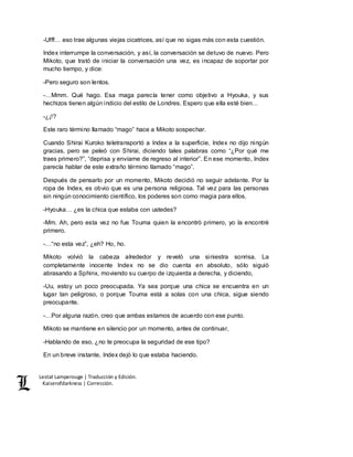 Lestat Lamperouge | Traducción y Edición. 
Kaiserofdarkness | Corrección. 
-Ufff… eso trae algunas viejas cicatrices, así que no sigas más con esta cuestión. 
Index interrumpe la conversación, y así, la conversación se detuvo de nuevo. Pero 
Mikoto, que trató de iniciar la conversación una vez, es incapaz de soportar por 
mucho tiempo, y dice: 
-Pero seguro son lentos. 
-…Mmm. Qué hago. Esa maga parecía tener como objetivo a Hyouka, y sus 
hechizos tienen algún indicio del estilo de Londres. Espero que ella esté bien… 
-¿¡!? 
Este raro término llamado “mago” hace a Mikoto sospechar. 
Cuando Shirai Kuroko teletransportó a Index a la superficie, Index no dijo ningún 
gracias, pero se peleó con Shirai, diciendo tales palabras como “¿Por qué me 
traes primero?”, “deprisa y envíame de regreso al interior”. En ese momento, Index 
parecía hablar de este extraño término llamado “mago”. 
Después de pensarlo por un momento, Mikoto decidió no seguir adelante. Por la 
ropa de Index, es obvio que es una persona religiosa. Tal vez para las personas 
sin ningún conocimiento científico, los poderes son como magia para ellos. 
-Hyouka… ¿es la chica que estaba con ustedes? 
-Mm. Ah, pero esta vez no fue Touma quien la encontró primero, yo la encontré 
primero. 
-…“no esta vez”, ¿eh? Ho, ho. 
Mikoto volvió la cabeza alrededor y reveló una siniestra sonrisa. La 
completamente inocente Index no se dio cuenta en absoluto, sólo siguió 
abrasando a Sphinx, moviendo su cuerpo de izquierda a derecha, y diciendo, 
-Uu, estoy un poco preocupada. Ya sea porque una chica se encuentra en un 
lugar tan peligroso, o porque Touma está a solas con una chica, sigue siendo 
preocupante. 
-…Por alguna razón, creo que ambas estamos de acuerdo con ese punto. 
Mikoto se mantiene en silencio por un momento, antes de continuar, 
-Hablando de eso, ¿no te preocupa la seguridad de ese tipo? 
En un breve instante, Index dejó lo que estaba haciendo. 
 