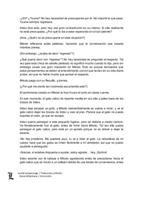 Lestat Lamperouge | Traducción y Edición. 
Kaiserofdarkness | Corrección. 
-¿Eh? ¿Touma? No hay necesidad de preocuparse por él. No importa lo que pase, 
Touma siempre regresará. 
Index dice esto, pero hay una gran contradicción en su interior. Si ella realmente 
no está preocupada, ¿Por qué lo iba a estar esperando en el sol caliente? 
(Ains. ¿Quién no se preocuparía en esta situación?) 
Mikoto reflexiona estás palabras, haciendo que la conversación sea cesada 
mientras piensa, 
(Sin embargo, ¿acaba de decir “regresar”?) 
¿Qué quería decir con “regresar”? No hay necesidad de preguntar al respecto. Tal 
vez para esta chica de cabello plateado no significó mucho cuando lo dijo, pero sin 
embargo causa una gran impresión en Mikoto. Esto es porque demuestra que 
estos pensamientos se deben al entendimiento común que tenían en su vida diaria 
juntos, así que no había mucho que pensar al respecto. 
Mikoto juega con su flequillo, y piensa, 
(¿Por qué me siento tan incómoda escuchando esto?) 
El sentimiento creado en Mikoto la hizo fruncir el ceño sin darse cuenta. 
En ese momento, el gato calico de repente maúlla en voz alta y pelea fuera de los 
brazos de Index. 
Index deja escapar un grito, y Mikoto inadvertidamente se vuelve a mirar, y ve al 
gato calico dejar los brazos de Index y caer al piso. Parece que el gato no puede 
soportar el calor, ya que se escapa. 
Index quería perseguir a este pequeño fugitivo, pero se detiene a medio camino. 
Ve frenéticamente huir al gato, antes de mirar hacia Mikoto. Tal vez ella quiere 
perseguir al gato calico, pero está en un aprieto porque no se atreve a dejar la 
escena. 
-No hay problema. Me quedaré aquí, tu ve a traer al gato. La naturaleza de mi 
cuerpo hace que los gatos se irriten fácilmente a mí alrededor, así que no puedo 
ayudarte a perseguirlo. 
-Gracias, si estabas dispuesta a ayudar, estoy agrade… hey, ¡Sphinx! 
Index asiente con la cabeza a Mikoto agradecida antes de precipitarse hacia el 
gato calico que se movió a un callejón detrás de una tienda de conveniencia, antes 
 