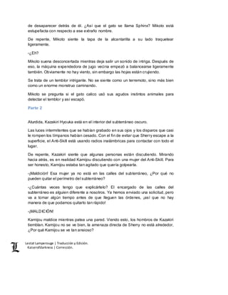 Lestat Lamperouge | Traducción y Edición. 
Kaiserofdarkness | Corrección. 
de desaparecer detrás de él. ¿Así que el gato se llama Sphinx? Mikoto está 
estupefacta con respecto a ese extraño nombre. 
De repente, Mikoto siente la tapa de la alcantarilla a su lado traquetear 
ligeramente. 
-¿Eh? 
Mikoto suena desconcertada mientras deja salir un sonido de intriga. Después de 
eso, la máquina expendedora de jugo vecina empezó a balancearse ligeramente 
también. Obviamente no hay viento, sin embargo las hojas están crujiendo. 
Se trata de un temblor intrigante. No se siente como un terremoto, sino más bien 
como un enorme monstruo caminando. 
Mikoto se pregunta si el gato calico usó sus agudos instintos animales para 
detectar el temblor y así escapó. 
Parte 2 
Aturdida, Kazakiri Hyouka está en el interior del subterráneo oscuro. 
Las luces intermitentes que se habían grabado en sus ojos y los disparos que casi 
le rompen los tímpanos habían cesado. Con el fin de evitar que Sherry escape a la 
superficie, el Anti-Skill está usando radios inalámbricas para contactar con todo el 
lugar. 
De repente, Kazakiri siente que algunas personas están discutiendo. Mirando 
hacia atrás, es en realidad Kamijou discutiendo con una mujer del Anti-Skill. Para 
ser honesto, Kamijou estaba tan agitado que quería golpearla. 
-¡Maldición! Esa mujer ya no está en las calles del subterráneo, ¿Por qué no 
pueden quitar el perímetro del subterráneo? 
-¿Cuántas veces tengo que explicártelo? El encargado de las calles del 
subterráneo es alguien diferente a nosotros. Ya hemos enviado una solicitud, pero 
va a tomar algún tiempo antes de que lleguen las órdenes, ¡así que no hay 
manera de que podamos quitarlo tan rápido! 
-¡MALDICIÓN! 
Kamijou maldice mientras patea una pared. Viendo esto, los hombros de Kazakiri 
tiemblan. Kamijou no se ve bien, la amenaza directa de Sherry no está alrededor, 
¿Por qué Kamijou se ve tan ansioso? 
 