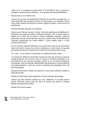 Lestat Lamperouge | Traducción y Edición. 
Kaiserofdarkness | Corrección. 
-Index no es un ciudadano de esta ciudad. Si el Anti-Skill la viera, ni siquiera la 
protegería, incluso puede ser detenida… por supuesto esto sólo probablemente. 
Kamijou baja su voz mientras dice, 
-A pesar de que tiene una identificación temporal, ya que ahora hay alerta roja, no 
puedo garantizar que sea efectiva ahora. En esta situación, es razonable, incluso 
que te pidan mostrar la licencia de conducir, tarjeta de crédito u otras formas de 
identificación. 
Diciendo todo esto, deja caer su mandíbula. 
-Esto es malo. Para ser honesto, no tiene “una forma significativa de identificación”. 
Olvídate de una tarjeta de crédito, certificado del seguro o ID, ni siquiera tiene un 
registro de su edad, tipo de sangre o incluso cumpleaños. Además, cualquiera 
puede decir que ese nombre llamado Index es un nombre falso. El Anti-Skill busca 
“personas sospechosas del mundo exterior”, ¿Cómo pueden dejar ir a esta 
persona desconocida? 
En ese momento, Kazakiri finalmente se da cuenta de la razón por la que Kamijou 
actúa con pánico. Aunque hay muchos ciudadanos en esta ciudad, comparada 
con Kazakiri Hyouka, los compañeros de Index son abrumadoramente menos. 
-Pe…pero… yo no puedo ser considerada un ciudadano de esta ciudad… 
-Tu situación es diferente a la de Index. Aunque es cierto que no tienes un pase de 
Ciudad Academia, eso es todo lo que es. Aunque tu verdadera identidad no es 
muy diferente de los humanos normales, puedes no ser una persona peligrosa. 
Sin embargo, Index es diferente. Básicamente, ella pertenece a un grupo diferente 
de Ciudad Academia. Y esto por sí solo es suficiente para designarla como una 
persona peligrosa. 
Después de decir esto, Kamijou de repente se mueve hacia adelante. Kazakiri lo 
sigue desde atrás. 
Kamijou se dirige hacia el gran agujero por el que la señorita rubia escapó. 
-Parece que sólo podemos escapar por aquí. ¡Maldición, si la pared pudiera 
abrirse, fácilmente podría cortar por ella y no tendría que perder la iniciativa 
tratando de atraparla por detrás! 
Kazakiri mira al gran agujero. 
 