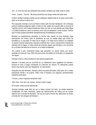 Lestat Lamperouge | Traducción y Edición. 
Kaiserofdarkness | Corrección. 
-Ah…sí. Una vez que las empiecen las clases, tendrás que estar sola en casa. 
-Hum…bueno…Touma…No estoy diciendo que tenga miedo de estar sola. 
A decir verdad, Kamijou siente que es peligroso dejarla sola en la casa como está, 
pero no se atreve a decir eso. 
Por supuesto, Kamijou no le prohibió a Index salir de esta habitación. Sin embargo, 
parece bastante peligroso dejar a Index en las calles así cuando ella no conoce el 
“sentido común” de Ciudad Academia. Hace ya casi un mes desde que Index llegó 
a Ciudad Academia, pero no parece como que se adaptara a esta ciudad. Parece 
que no sólo puede enseñarle verbalmente las trivialidades comunes. 
Basado en experiencias pasadas, la forma más rápido es que Kamijou siga 
avanzando con Index, pero el problema es que no puede dejar que Index se 
transfiera a su escuela. El “lado de la magia” y el “lado de la ciencia” en realidad 
no tienen buenas relaciones, Kamijou entiende eso. Como una persona importante 
del lado de la magia, si Index tiene las mismas clases que Kamijou y se convierte 
en un Esper del lado de la ciencia, va a haber problemas. 
-En cuanto a eso, realmente tengo que pensarlo. Lo siento Index, por favor, 
quédate en casa por hoy. Sólo hay que poner los platos en el lavabo y enjuagarlos 
con agua. 
Kamijou mira su reloj mientras lo dice apresuradamente. 
Decide ir al baño que se convirtió en su habitación para cepillarse los dientes, 
lavarse la cara y luego cambiarse al uniforme de verano. Él realmente quiere 
tomar una ducha, pero por desgracia, no hay tiempo. 
Después de casi terminar, Kamijou abre la puerta del baño, sólo para ver a Index 
esperando frente a la puerta. Index mira a Kamijou con algunos pensamientos 
bastante profundos. 
-Touma, ¿vas a regresar temprano hoy? 
-Mm, bien. Una vez que vuelva, vamos a salir a jugar. 
Al oír esto, Index sonríe felizmente. 
Aunque Kamijou está feliz de ver a Index sonreír tan feliz, se siente bastante 
complicado. En este momento, todas las interacciones de Index con el mundo 
exterior son a través de Kamijou. Tal vez es bueno formar las relaciones de Index 
a través de “los amigos de Kamijou”. 
 