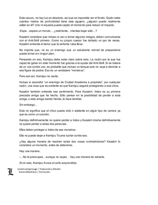 Lestat Lamperouge | Traducción y Edición. 
Kaiserofdarkness | Corrección. 
Esta oscuro, no hay luz en absoluto, así que es imposible ver el fondo. Quién sabe 
cuántos metros de profundidad tiene este agujero, ¿alguien puede realmente 
saltar en él? Uno ni siquiera puede captar el momento para reducir el impacto. 
-Espe…espera un minuto… ¿realmente…intentas bajar sólo…? 
Kazakiri considera que incluso si van a tomar algunos riesgos, deben comunicarse 
con el Anti-Skill primero. Como su propio cuerpo fue dañado un par de veces, 
Kazakiri entiende el terror que la señorita rubia lleva. 
No importa que, no es un enemigo que un estudiante normal de preparatoria 
puede tomar sin ningún plan. 
Pensando en eso, Kamijou debe estar claro sobre esto. La razón por la que fue 
capaz de ganar en este momento fue gracias a la ayuda del Anti-Skill. Si se tratara 
de un uno contra uno, es probable que incluso un tanque solo no vaya a derrotar a 
esa figura de piedra. Eso es un verdadero “monstruo”. 
Pero aún así, Kamijou no vacila. 
Incluso si escondió “un enemigo de Ciudad Academia a propósito”, por cualquier 
razón, una cosa que es evidente es que Kamijou seguirá protegiendo a esa chica. 
Kazakiri también entiende ese sentimiento. Para Kazakiri, Index es su primera 
preciada amiga que ha hecho. Sólo pensar en la posibilidad de perder a esta 
amiga, o esta amiga siendo herida, la hace temblar. 
Sin embargo… 
Esto no significa que el chico pueda sólo ir adelante en algún tipo de carrera ya 
que es como un suicidio. 
Kamijou definitivamente no quiere perder a Index y Kazakiri misma definitivamente 
no quiere perder a estas dos personas. 
Ellos deben proteger a Index de ese monstruo. 
Ella no puede dejar a Kamijou Touma luchar contra eso. 
¿Hay alguna manera de resolver estas dos cosas contradictorias? Kazakiri lo 
considera un momento, antes de detenerse. 
Hay una manera. 
-…No te preocupes…aunque no vayas… hay una manera de salvarla. 
Al oír esto, Kamijou frunce el ceño sorprendido. 
 