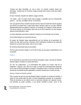 Lestat Lamperouge | Traducción y Edición. 
Kaiserofdarkness | Corrección. 
-Porque soy algo intangible…no voy a morir, no importa cuántas veces sea 
derribada…porque soy un monstruo, tengo el poder para luchar contra ese Golem 
de piedra… 
En ese momento, Kazakiri se detiene, luego continúa; 
-Yo puedo…usar mi propio poder para proteger a aquellos que son importantes 
para mí… así que, me alegro de ser un monstruo. 
Con una gentil sonrisa, Kazakiri Hyouka camina hacia el borde del enorme agujero 
que Sherry Cromwell hizo y salta hacia abajo. Kamijou grita en voz alta, tratando 
desesperadamente de agarrar a Hyouka, sin embargo se congela a medio camino. 
Tal vez es porque no lo pensaba, pero esa es la mano derecha a la que Kamijou 
está tan acostumbrado a usar. 
La mano absoluta que borrará cualquier monstruo en el momento que lo toque. 
En el fondo Kamijou es consciente de eso. 
El cuerpo de Kazakiri sigue descendiendo por los efectos de la gravedad. En 
medio de esto, ella le sonríe a Kamijou como diciéndole mientras él se reprende 
tirando de su brazo hacia atrás: esto no es tu culpa. 
El monstruo desciende hacia la oscuridad. 
Por fin pudo encontrar refugio en el fin del mundo ya que sigue hundiéndose en la 
oscuridad. 
Parte 3 
En el momento en que aterrizó en el interior del agujero negro, los pies de Kazakiri 
Hyouka dejaron escapar un sonido aterrador. 
Es una vía subterránea, y la profundidad del agujero es mucho más de lo 
esperado, y debido a las vías en el suelo, el suelo es extremadamente desigual, 
por lo que es difícil amortiguar el impacto. Si Kazakiri fuera un humano normal, los 
huesos de sus tobillos serían aplastados y estaría rodando por el suelo de dolor. 
Así es, si fuera un humano normal. 
Pero a pesar de que los pies de Kazakiri dejaron escapar un sonido tan terrible, a 
pesar de que siente algo de dolor, el dolor desapareció después de 5 segundos. 
Trata de ponerse en sus dedos como si estuviera tratando con zapatos nuevos. 
Las lesiones ya están curadas, y una fuerza increíble la llena, como si los 
 