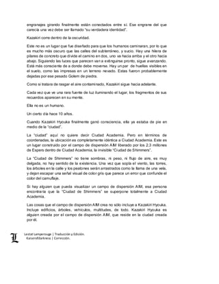Lestat Lamperouge | Traducción y Edición. 
Kaiserofdarkness | Corrección. 
engranajes girando finalmente están conectados entre sí. Ese engrane del que 
carecía una vez debe ser llamado “su verdadera identidad”. 
Kazakiri corre dentro de la oscuridad. 
Este no es un lugar que fue diseñado para que los humanos caminaran, por lo que 
es mucho más oscuro que las calles del subterráneo, y sucio. Hay una hilera de 
pilares de concreto que divide el camino en dos, uno va hacia arriba y el otro hacia 
abajo. Siguiendo las luces que parecen van a extinguirse pronto, sigue avanzando. 
Está más consciente de a donde debe moverse. Hay un par de huellas visibles en 
el suelo, como las impresas en un terreno nevado. Estas fueron probablemente 
dejadas por ese pesado Golem de piedra. 
Como si tratara de rasgar el aire contaminado, Kazakiri sigue hacia adelante. 
Cada vez que ve una rara fuente de luz iluminando el lugar, los fragmentos de sus 
recuerdos aparecen en su mente. 
Ella no es un humano. 
Un cierto día hace 10 años. 
Cuando Kazakiri Hyouka finalmente ganó consciencia, ella ya estaba de pie en 
medio de la “ciudad”. 
La “ciudad” aquí no quiere decir Ciudad Academia. Pero en términos de 
coordenadas, la ubicación es completamente idéntica a Ciudad Academia. Este es 
un lugar construido por el campo de dispersión AIM liberado por los 2.3 millones 
de Espers dentro de Ciudad Academia, la invisible “Ciudad de Shimmers”. 
La “Ciudad de Shimmers” no tiene sombras, ni peso, ni flujo de aire, es muy 
delgada, no hay sentido de la existencia. Una vez que sopla el viento, las torres, 
los árboles en la calle y los peatones serán arrastrados como la llama de una vela, 
y dejan escapar una señal visual de color gris que parece un error que confunde el 
color del camuflaje. 
Si hay alguien que pueda visualizar un campo de dispersión AIM, esa persona 
encontraría que la “Ciudad de Shimmers” se superpone totalmente a Ciudad 
Academia. 
Las cosas que el campo de dispersión AIM crea no sólo incluye a Kazakiri Hyouka. 
Incluye edificios, árboles, vehículos, multitudes, de todo. Kazakiri Hyouka es 
alguien creada por el campo de dispersión AIM, que reside en la ciudad creada 
por él. 
 