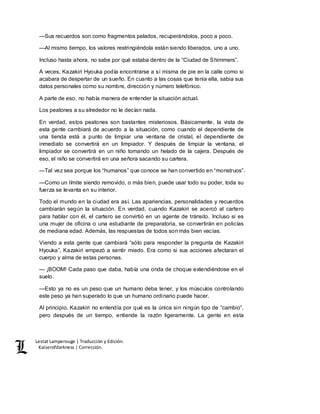 Lestat Lamperouge | Traducción y Edición. 
Kaiserofdarkness | Corrección. 
—Sus recuerdos son como fragmentos pelados, recuperándolos, poco a poco. 
—Al mismo tiempo, los valores restringiéndola están siendo liberados, uno a uno. 
Incluso hasta ahora, no sabe por qué estaba dentro de la “Ciudad de Shimmers”. 
A veces, Kazakiri Hyouka podía encontrarse a sí misma de pie en la calle como si 
acabara de despertar de un sueño. En cuanto a las cosas que tenia ella, sabia sus 
datos personales como su nombre, dirección y número telefónico. 
A parte de eso, no había manera de entender la situación actual. 
Los peatones a su alrededor no le decían nada. 
En verdad, estos peatones son bastantes misteriosos. Básicamente, la vista de 
esta gente cambiará de acuerdo a la situación, como cuando el dependiente de 
una tienda está a punto de limpiar una ventana de cristal, el dependiente de 
inmediato se convertirá en un limpiador. Y después de limpiar la ventana, el 
limpiador se convertirá en un niño tomando un helado de la cajera. Después de 
eso, el niño se convertirá en una señora sacando su cartera. 
—Tal vez sea porque los “humanos” que conoce se han convertido en “monstruos”. 
—Como un límite siendo removido, o más bien, puede usar todo su poder, toda su 
fuerza se levanta en su interior. 
Todo el mundo en la ciudad era así. Las apariencias, personalidades y recuerdos 
cambiarán según la situación. En verdad, cuando Kazakiri se acercó al cartero 
para hablar con él, el cartero se convirtió en un agente de tránsito. Incluso si es 
una mujer de oficina o una estudiante de preparatoria, se convertirán en policías 
de mediana edad. Además, las respuestas de todos son más bien vacías. 
Viendo a esta gente que cambiará “sólo para responder la pregunta de Kazakiri 
Hyouka”, Kazakiri empezó a sentir miedo. Era como si sus acciones afectaran el 
cuerpo y alma de estas personas. 
— ¡BOOM! Cada paso que daba, había una onda de choque extendiéndose en el 
suelo. 
—Esto ya no es un peso que un humano deba tener, y los músculos controlando 
este peso ya han superado lo que un humano ordinario puede hacer. 
Al principio, Kazakiri no entendía por qué es la única sin ningún tipo de “cambio”, 
pero después de un tiempo, entiende la razón ligeramente. La gente en esta 
 