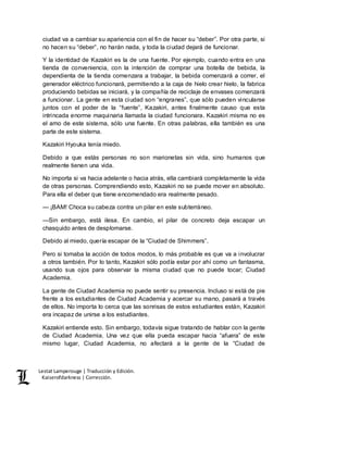 Lestat Lamperouge | Traducción y Edición. 
Kaiserofdarkness | Corrección. 
ciudad va a cambiar su apariencia con el fin de hacer su “deber”. Por otra parte, si 
no hacen su “deber”, no harán nada, y toda la ciudad dejará de funcionar. 
Y la identidad de Kazakiri es la de una fuente. Por ejemplo, cuando entra en una 
tienda de conveniencia, con la intención de comprar una botella de bebida, la 
dependienta de la tienda comenzara a trabajar, la bebida comenzará a correr, el 
generador eléctrico funcionará, permitiendo a la caja de hielo crear hielo, la fabrica 
produciendo bebidas se iniciará, y la compañía de reciclaje de envases comenzará 
a funcionar. La gente en esta ciudad son “engranes”, que sólo pueden vincularse 
juntos con el poder de la “fuente”, Kazakiri, antes finalmente causo que esta 
intrincada enorme maquinaria llamada la ciudad funcionara. Kazakiri misma no es 
el amo de este sistema, sólo una fuente. En otras palabras, ella también es una 
parte de este sistema. 
Kazakiri Hyouka tenía miedo. 
Debido a que estás personas no son marionetas sin vida, sino humanos que 
realmente tienen una vida. 
No importa si va hacia adelante o hacia atrás, ella cambiará completamente la vida 
de otras personas. Comprendiendo esto, Kazakiri no se puede mover en absoluto. 
Para ella el deber que tiene encomendado era realmente pesado. 
— ¡BAM! Choca su cabeza contra un pilar en este subterráneo. 
—Sin embargo, está ilesa. En cambio, el pilar de concreto deja escapar un 
chasquido antes de desplomarse. 
Debido al miedo, quería escapar de la “Ciudad de Shimmers”. 
Pero si tomaba la acción de todos modos, lo más probable es que va a involucrar 
a otros también. Por lo tanto, Kazakiri sólo podía estar por ahí como un fantasma, 
usando sus ojos para observar la misma ciudad que no puede tocar; Ciudad 
Academia. 
La gente de Ciudad Academia no puede sentir su presencia. Incluso si está de pie 
frente a los estudiantes de Ciudad Academia y acercar su mano, pasará a través 
de ellos. No importa lo cerca que las sonrisas de estos estudiantes están, Kazakiri 
era incapaz de unirse a los estudiantes. 
Kazakiri entiende esto. Sin embargo, todavía sigue tratando de hablar con la gente 
de Ciudad Academia. Una vez que ella pueda escapar hacia “afuera” de este 
mismo lugar, Ciudad Academia, no afectará a la gente de la “Ciudad de 
 
