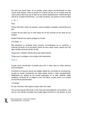 Lestat Lamperouge | Traducción y Edición. 
Kaiserofdarkness | Corrección. 
Tan feliz que quería llorar. Si es posible, quiere seguir permaneciendo en este 
mundo para siempre. Sólo de pensar en el hecho de que no va a poder estar de 
nuevo junto a ellos hizo que el calor de sus dedos desapareciera. Finalmente logró 
salir de la “Ciudad de Shimmers”, y en este momento, eso parece no tener sentido. 
(…Yo…) 
Pero, 
Porque ella tiene miedo de perderlo, quiere proteger a aquellos importantes para 
ella. 
A pesar de que sabe que no será capaz de ver las sonrisas en las caras de sus 
amigos. 
Kazakiri Hyouka aún quiere proteger su mundo. 
(¡Yo Debo…!) 
Ella abandonó su identidad como humana, convirtiéndose en un monstruo, y 
continúa corriendo en la oscuridad. Dentro de ese cuerpo hueco, parece que hay 
algo invisible creciendo dentro de ella. 
Tengo que ir, Kazakiri Hyouka hace esta determinación. 
Tengo que ir a proteger a mis amigos más importantes. 
Parte 4 
El gato calico intenta todo lo posible para huir, e Index hace su mejor esfuerzo 
para perseguirlo. 
Corriendo a la esquina oscura del callejón detrás de una tienda de conveniencia, 
el gato se asustó correteando por todas partes viendo a Index persiguiéndolo. 
Metiéndose por debajo de los coches aparcados en la calle, saltando vallas 
metálicas, corriendo de un callejón a otro. Por último, el gato corrió a un montón 
de escombros abandonados. 
-¡Te tengo! 
En ese momento, Index agarra al gato calico del cuello. 
Tal vez sea porque está frente a una chica que está jadeando aún gruñendo, o tal 
vez por sus instintos animales que el gato sigue luchando en sus brazos, ya que 
 