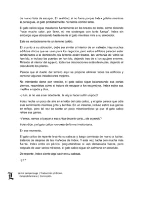 Lestat Lamperouge | Traducción y Edición. 
Kaiserofdarkness | Corrección. 
de nuevo trata de escapar. En realidad, si no fuera porque Index gritaba mientras 
lo perseguía, el gato probablemente no habría corrido tanto. 
El gato calico sigue maullando fuertemente en los brazos de Index, como diciendo 
“hace mucho calor, por favor, no me sostengas con tanta fuerza”. Index sin 
embargo sigue abrazando fuertemente al gato mientras mira a su alrededor. 
Este es verdaderamente un terreno baldío. 
En cuanto a su ubicación, debe ser similar al interior de un callejón. Hay muchos 
edificios chicos que se usan para los negocios, pero estos edificios parecen estar 
condenados a la demolición, los letreros están tirados, las ventanas de vidrio se 
han ido, e incluso las puertas se han ido, dejando tras de sí un agujero enorme. 
Mirando el interior del agujero, todas las decoraciones están desnudas, dejando al 
descubierto los pilares. 
Parece que el dueño del terreno aquí se propone eliminar todos los edificios y 
construir algunas instalaciones mejores. 
No intentando darse por vencido, el gato calico sigue balanceando sus cortas 
piernas, regordetas como si tratara de escapar a los escombros. Index estira sus 
mejillas enojada y dice, 
-¡Hum, si no vas a ser obediente, te voy a hacer sufrir un poco! 
Index hecha un poco de aire en el oído del cato calico, y el gato parece que odia 
este sentimiento mientras grita y tiembla. En un instante, incluso estiro sus garras 
en reflejo, pero tal vez se siente un poco misericordioso ya que el gato calico 
retrae sus garras. 
-Vamos, vamos a buscar a esa chica de pelo corto, ¿de acuerdo? 
Index dice, y el gato calico ronronea de forma involuntaria. 
En ese momento, 
El gato calico de repente levanta su cabeza y luego comienza de nuevo a luchar, 
tratando de alejarse de las muñecas de Index. Y esta vez, lucha con mucha más 
fuerza. Index entra en pánico, preguntándose si usó demasiada fuerza, pero 
después de usar varios métodos, el gato calico sigue sin calmarse en absoluto. 
De repente, Index siente algo caer en su cabeza. 
-¿¡!? 
 