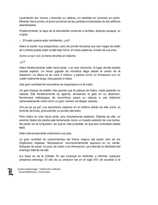 Lestat Lamperouge | Traducción y Edición. 
Kaiserofdarkness | Corrección. 
Levantando las manos y tocando su cabeza, en realidad es concreto en polvo. 
Mirando hacia arriba, el polvo provenía de las paredes erosionadas de los edificios 
abandonados. 
Posteriormente, la tapa de la alcantarilla comenzó a temblar, dejando escapar un 
crujido. 
-…El suelo parece estar temblando, ¿no? 
Index lo siente muy sospechoso, pero de pronto recuerda que esa magia de estilo 
de Londres puede estar oculta bajo tierra, en otras palabras, al lado de sus pies. 
Como un ser vivo, la tierra retumba al instante. 
-¿¡!? 
Index frenéticamente salta hacia atrás, y en ese momento, el lugar donde estaba 
parada explotó. Un brazo gigante de monstruo llega desde el centro de la 
explosión. La altura es de unos 2 metros, y parece como un dinosaurio con un 
cuello realmente largo, bloqueando a Index. 
Una gran cantidad de escombros se dispersaron en el suelo. 
Un gran bloque de asfalto más grande que la cabeza de Index, vuela pasando su 
cabeza. Ella frenéticamente se agacha, abrazando al gato en su abdomen. 
Numerosos relámpagos de escombros pasan su cabeza a una distancia 
extremadamente corta como un gran número de abejas volando. 
¡Pa pa pa pa pa! Los escombros salpican en el edificio detrás de ella como un 
torrente de lluvia, produciendo un sonido aterrador. 
Pero Index no mira hacia atrás, sino directamente adelante. Delante de ella, un 
enorme Golem de piedra sale lentamente como un muerto saliendo de una tumba. 
No podía ver al conjurador, así que lo más probable, es que sea controlado desde 
lejos. 
Index silenciosamente entrecierra sus ojos. 
La gran cantidad de conocimientos del Índice mágico del sector cero de los 
Anglicanos Ingleses “Necessarius” inconscientemente apareció en su mente. 
Después de poner un poco de orden a la información, ya entiende la identidad del 
enemigo delante de ella. 
(La base es de la Cábala. El uso principal es defender y eliminar cualquier 
presencia enemiga. El año de su creación fue en el siglo XVI, de acuerdo a la 
 