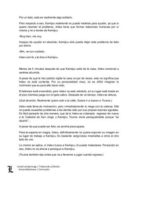 Lestat Lamperouge | Traducción y Edición. 
Kaiserofdarkness | Corrección. 
Por un lado, esto es realmente algo solitario. 
Pero respecto a eso, Kamijou realmente no puede meterse para ayudar, ya que si 
quiere resolver el problema, Index tiene que formar relaciones humanas por sí 
misma y no a través de Kamijou. 
-Muy bien, me voy. 
Incapaz de ayudar en absoluto, Kamijou sólo puede dejar este problema de lado 
por ahora. 
-Mm, ve con cuidado. 
Index sonríe y le dice a Kamijou. 
Menos de 5 minutos después de que Kamijou salió de la casa, Index comenzó a 
sentirse aburrida. 
A pesar de que le han pedido vigilar la casa un par de veces, esto no significa que 
Index no está contenta. Por su personalidad vivaz, no es difícil imaginar lo 
incómodo que es para ella hacer esto. 
El televisor está encendido, pero Index no está viéndolo, en su lugar está tirada en 
el piso mientras juega con el gato calico. Después de un tiempo, Index se detuvo. 
(Qué aburrido. Realmente quiero salir a la calle. Quiero ir a buscar a Touma.) 
Index está llena de motivación, pero inmediatamente lo niega con la cabeza. Ella 
no puede causarles problemas a los demás sólo por sus propias razones egoístas. 
Es fácil pensarlo de otra manera, que tal si Index es ordenada regresar de nuevo 
a la Catedral de San Jorge y Kamijou Touma viene persiguiéndola porque “se 
aburrió”… 
A pesar de que puede ser feliz, se sentirá preocupada. 
Para la experta en magia, Index, definitivamente no quiere exponer su imagen en 
su lugar de trabajo a Kamijou. Es bastante vergonzoso mostrarles a otros el otro 
lado de uno. 
Lo mismo se aplica, si Index busca a Kamijou, él puede molestarse. Pensando en 
eso, Index no se atreve a perseguir a Kamijou. 
(Touma también dijo antes que va a llevarme a jugar cuando regrese.) 
 