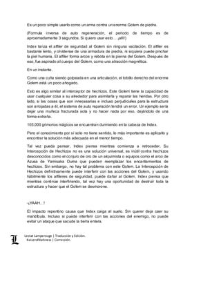 Lestat Lamperouge | Traducción y Edición. 
Kaiserofdarkness | Corrección. 
Es un poco simple usarlo como un arma contra un enorme Golem de piedra. 
(Formula inversa de auto regeneración, el periodo de tiempo es de 
aproximadamente 3 segundos. Si quiero usar esto… ¡allí!) 
Index lanza el alfiler de seguridad al Golem sin ninguna vacilación. El alfiler es 
bastante lento, y olvídense de una armadura de piedra, ni siquiera puede pinchar 
la piel humana. El alfiler forma arcos y rebota en la pierna del Golem. Después de 
eso, fue aspirado al cuerpo del Golem, como una atracción magnética. 
En un instante. 
Como una cuña siendo golpeada en una articulación, el tobillo derecho del enorme 
Golem está un poco ahogado. 
Esto es algo similar al interceptor de hechizos. Este Golem tiene la capacidad de 
usar cualquier cosa a su alrededor para asimilarla y reparar las heridas. Por otro 
lado, si las cosas que son innecesarias e incluso perjudiciales para la estructura 
son arrojadas a él, el sistema de auto reparación tendrá un error. Un ejemplo sería 
dejar una muñeca fracturada sola y no hacer nada por eso, dejándolo de una 
forma extraña. 
103,000 grimorios mágicos se encuentran durmiendo en la cabeza de Index. 
Pero el conocimiento por sí solo no tiene sentido, lo más importante es aplicarlo y 
encontrar la solución más adecuada en el menor tiempo. 
Tal vez pueda pensar, Index piensa mientras comienza a retroceder. Su 
Intercepción de Hechizos no es una solución universal, es inútil contra hechizos 
desconocidos como el conjuro de oro de un alquimista o equipos como el arco de 
Azusa de Yamisaka Ouma que pueden reemplazar los encantamientos de 
hechizos. Sin embargo, no hay tal problema con este Golem. La Intercepción de 
Hechizos definitivamente puede interferir con las acciones del Golem, y usando 
hábilmente los alfileres de seguridad, puede dañar al Golem. Index piensa que 
mientras continúe interfiriendo, tal vez hay una oportunidad de destruir toda la 
estructura y hacer que el Golem se desmorone. 
-¡YAAH…! 
El impacto repentino causa que Index caiga al suelo. Sin querer deja caer su 
mandíbula. Incluso si puede interferir con las acciones del enemigo, no puede 
evitar un ataque que sacude la tierra entera. 
 