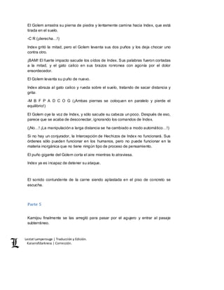 Lestat Lamperouge | Traducción y Edición. 
Kaiserofdarkness | Corrección. 
El Golem arrastra su pierna de piedra y lentamente camina hacia Index, que está 
tirada en el suelo. 
-C R (¡derecha…!) 
Index gritó la mitad, pero el Golem levanta sus dos puños y los deja chocar uno 
contra otro. 
¡BAM! El fuerte impacto sacude los oídos de Index. Sus palabras fueron cortadas 
a la mitad, y el gato calico en sus brazos ronronea con agonía por el dolor 
ensordecedor. 
El Golem levanta su puño de nuevo. 
Index abraza al gato calico y rueda sobre el suelo, tratando de sacar distancia y 
grita: 
-M B F P A D C O G (¡Ambas piernas se coloquen en paralelo y pierde el 
equilibrio!) 
El Golem oye la voz de Index, y sólo sacude su cabeza un poco. Después de eso, 
parece que se acaba de desconectar, ignorando los comandos de Index. 
(¡No…! ¡La manipulación a larga distancia se ha cambiado a modo automático…!) 
Si no hay un conjurador, la Intercepción de Hechizos de Index no funcionará. Sus 
órdenes sólo pueden funcionar en los humanos, pero no puede funcionar en la 
materia inorgánica que no tiene ningún tipo de proceso de pensamiento. 
El puño gigante del Golem corta el aire mientras lo atraviesa. 
Index ya es incapaz de detener su ataque. 
El sonido contundente de la carne siendo aplastada en el piso de concreto se 
escucha. 
Parte 5 
Kamijou finalmente se las arregló para pasar por el agujero y entrar al pasaje 
subterráneo. 
 