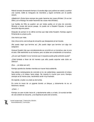 Lestat Lamperouge | Traducción y Edición. 
Kaiserofdarkness | Corrección. 
Habría tomado demasiado tiempo si buscaba algo que pudiera ser atado y sustituir 
una cuerda. Soltó la manguera de incendios y siguió corriendo por el pasillo 
oscuro. 
(¡Maldición! ¡Estos tipos siempre les gusta hacerme las cosas difíciles! ¡Ya es tan 
difícil y sin embargo me están haciendo las cosas más difíciles!) 
Las huellas de Ellis se pueden ver por todas partes en el piso de concreto. 
Mirando a través del oscuro pasaje, no puede ver a Kazakiri Hyouka, ni puede 
escuchar algunos pasos. 
Después de pensar en la última sonrisa que dejó atrás Kazakiri, Kamijou agarra 
firmemente su propio puño. 
Una mano que mata. 
Una chica como una burbuja de ensueño que desaparece al ser tocada. 
(No puedo dejar que termine así. ¡No puedo dejar que termine con algo tan 
estúpido!) 
Aunque Kazakiri dijo que voluntariamente se convirtió en un monstruo, ese no era 
el caso. Ella realmente no es humana, pero no debe ser considerada un monstruo. 
¿Es por qué Kazakiri no es humana que ni siquiera puede gritar pidiendo ayuda? 
¿Está limitada a llorar de tal manera que sólo puede soportar este dolor en 
silencio? 
(Eso… ¡no debe ser así!) 
Kamijou aprieta los dientes mientras se mueve hacia adelante. 
Hay pilares rectangulares de concreto en la vía subterránea, separando el enlace 
hacia arriba y el enlace hacia abajo. No importa lo mucho que corra, Kamijou 
siempre ve la misma cosa, haciéndolo sentir muy frustrado. 
De repente, el pilar a su lado se derrumba. 
Es como la mano de un gigante tirando un bloque, y obviamente no es un 
fenómeno natural. 
-¡Cheh…! 
Kamijou ve caer el pilar hacia él, y rápidamente salta a un lado. Un sonido terrible 
de una colisión se escucha, y se dispersa el polvo del concreto. 
 