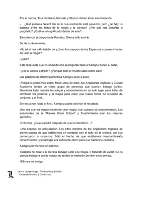 Lestat Lamperouge | Traducción y Edición. 
Kaiserofdarkness | Corrección. 
Por lo menos, Tsuchimikado, Kanzaki y Stiyl no deben tener esa intención. 
-… ¿Qué piensas hacer? No sé lo que realmente está pasando, pero ¿no hay un 
balance entre los lados de la magia y la ciencia? ¿Por qué nos desafías a 
propósito? ¿Cuál es el significado detrás de esto? 
Escuchando la pregunta de Kamijou, Sherry sólo sonríe. 
Se ríe burlonamente, 
-No sé si has oído hablar de ¿cómo los cuerpos de los Espers se corroen si tratan 
de usar la magia? 
-¿Qué? 
Esta respuesta que no coincide con la pregunta hace a Kamijou fruncir el ceño. 
-¿No te parece extraño? ¿Por qué todo el mundo sabe sobre eso? 
Las palabras de Sherry perforan a Kamijou poco a poco. 
-Porque lo probamos antes. Hace unos 20 años, los Anglicanos Ingleses y Ciudad 
Academia tenían un cierto grupo de personas que querían trabajar juntos. 
Reunimos toda nuestra tecnología y conocimiento en un solo lugar para tratar de 
combinar los poderes y la magia para crear una nueva forma de lanzador de 
conjuros, y al final… 
Sin escuchar hasta el final, Kamijou puede adivinar el resultado. 
Una vez que los magos traten de usar magia, sus cuerpos se autodestruirán. Los 
estudiantes de la “Misawa Cram School” y Tsuchimikado eran los mejores 
ejemplos. 
-Entonces, ¿Qué sucedió después de que lo intentaron…? 
-Una especie de aniquilación. Los altos mandos de los Anglicanos Ingleses se 
dieron cuenta de que estábamos en contacto con el lado de la ciencia, así que 
comenzaron a cazarnos. Sólo el hecho de que estábamos intercambiando 
conocimientos y tecnología era suficiente razón para que fuéramos cazados. 
Kamijou permanece en silencio. 
Tratando de dejar a la ciencia trabajar junto a la magia, o tratando de evitar que la 
ciencia trabajara con la magia, no tenían la intensión de herir a los demás. 
-Ellis era mi amiga. 
 