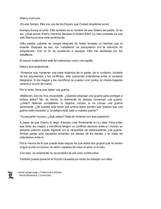 Lestat Lamperouge | Traducción y Edición. 
Kaiserofdarkness | Corrección. 
Sherry murmuró. 
-En ese tiempo, Ellis era uno de los Espers que Ciudad Academia envió. 
Kamijou frunce el ceño. Ellis también es el nombre de ese Golem de piedra. Si es 
así, ¿Qué sentía Sherry mientras llamaba al Golem Ellis? Lo más probable es que 
sólo Sherry conoce este sentimiento. 
-Ellis estaba cubierta de sangre después de haber lanzado un hechizo que le 
enseñé. Después de eso, los “caballeros” se precipitaron con la intención de 
aniquilarnos. Con el fin de ayudarme a escapar, Ellis fue derribada por los 
caballeros. 
El oscuro subterráneo está tan silencioso como una capilla. 
Sherry dice lentamente, 
-Tenemos que mantener una clara distancia de tu gente, de lo contrario, olvídate 
de los argumentos y los conflictos, sólo queriendo entenderse entre sí causaría 
desgracia. Si los magos y los científicos no pueden vivir juntos, la misma tragedia 
volverá a ocurrir de nuevo. 
Por lo tanto, tiene que haber una guerra. 
-Maldición, eso es muy irrazonable. ¿Quieres empezar una guerra para proteger a 
ambos lados? No, de hecho, tú realmente no deseas comenzar una guerra, 
¿cierto? Habrías completado tu objetivo incluso si no inicias una guerra 
seriamente. ¿No puedes sólo hacer que ambos lados sientan que “parece que una 
guerra está iniciando” o “el peligro está justo a nuestra puerta”? 
-Tú pequeño mocoso, ¿Qué sabes? Deja de mirarme con esa expresión. 
A pesar de que Sherry lo negó, Kamijou cree firmemente en su idea. Para evitar 
que tanto los magos y científicos tengan un conflicto decisivo entre sí, incluso su 
absurda petición puede lograrse sin la necesidad de desencadenar una guerra. 
Ambas partes sólo necesitan entender los tabúes de los demás y no tratar de 
entenderse entre sí. 
Por lo menos de lo que puede estar seguro es que estos dos grupos que no tienen 
ningún punto en común no serán capaces de crear el amor ni el odio. 
Con esto, no solamente no se pondrán de pie unos contra otros. 
También puede prevenir la fricción causada por tratar de trabajar con ellos. 
 