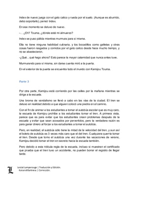 Lestat Lamperouge | Traducción y Edición. 
Kaiserofdarkness | Corrección. 
Index de nuevo juega con el gato calico y rueda por el suelo. (Aunque es aburrido, 
debo soportarlo), pensó Index. 
En ese momento se detuvo de nuevo. 
-… ¿Eh? Touma, ¿dónde está mi almuerzo? 
Index se puso pálida mientras murmura para sí misma. 
Ella no tiene ninguna habilidad culinaria, y los bocadillos como galletas y otras 
cosas fueron rasgados y comidos por el gato calico desde hace mucho tiempo, y 
no se abastecieron. 
-¿Qué…qué hago ahora? Esto parece la mayor calamidad que nunca antes tuve. 
Murmurando para sí misma, sin darse cuenta miró a la puerta. 
En el exterior de la puerta se encuentra todo el mundo con Kamijou Touma. 
Parte 3 
Por otra parte, Kamijou está corriendo por las calles por la mañana mientras se 
dirige a la escuela. 
Una broma de vandalismo se llevó a cabo en las vías de la ciudad. El tren se 
detuvo en realidad debido a que alguien colocó una piedra en el camino. 
Con el fin de animar a los estudiantes a tomar el autobús escolar que es muy caro, 
la escuela de Kamijou prohíbe a los estudiantes tomar el tren. A primera vista, 
parece que es para evitar que los estudiantes creen problemas después de la 
escuela y evitar que sean acosados por pervertidos, pero la verdadera razón es 
para ganar dinero al forzar a los estudiantes a tomar el autobús. 
Pero, en realidad, el autobús sólo tiene la mitad de la velocidad del tren, y aun así 
el boleto de autobús es 3 veces más caro que el del tren. Cualquiera querría tomar 
el tren. Desde que tomo el autobús una vez durante las vacaciones de verano, 
Kamijou decidió tomar el tren en secreto hacia la escuela también. 
Pero debido a esta ridícula regla de la escuela, incluso si muestran el certificado 
que prueba que el tren tuvo un accidente, no pueden borrar el registro de llegar 
tarde. 
 