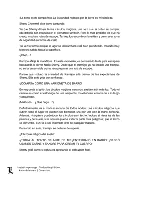 Lestat Lamperouge | Traducción y Edición. 
Kaiserofdarkness | Corrección. 
-La tierra es mi compañera. La oscuridad rodeada por la tierra es mi fortaleza. 
Sherry Cromwell dice como cantando. 
Ya que Sherry dibujó tantos círculos mágicos, una vez que la orden se cumpla, 
ella debería ser atrapada en el derrumbe también. Pero lo más probable es que ha 
creado muchas rutas de escape. Tal vez los escombros la eviten y creen una zona 
de seguridad en forma de ovalo. 
Tal vez la forma en que el lugar se derrumbará está bien planificado, creando muy 
bien una salida hacia la superficie. 
-¡Cheh…! 
Kamijou afloja la mandíbula. En este momento, es demasiado tarde para escapara 
hacia atrás o correr hacia Sherry. Dado que el enemigo ya ha creado una trampa, 
no sería tan amable como para preparar una ruta de escape. 
Parece que incluso la ansiedad de Kamijou está dentro de las expectativas de 
Sherry. Ella sólo grita con confianza, 
-¡COLAPSA COMO UNA MARIONETA DE BARRO! 
En respuesta al grito, los círculos mágicos cercanos sueltan aún más luz. Todo el 
camino es como el estomago de una serpiente, moviéndose lentamente a lo largo 
y asqueroso. 
(Maldición… ¿Qué hago…?) 
Definitivamente va a morir si escapa de todos modos. Los círculos mágicos que 
cubren todo el lugar no pueden ser borrados una por una con la mano derecha. 
Además, ni siquiera puede tocar los círculos en el techo. Incluso si niega los de las 
paredes y del suelo, si ni siquiera puede evitar la parte más peligrosa; que el techo 
se derrumbe, aún va a ser enterrado vivo de cualquier manera. 
Pensando en esto, Kamijou se detiene de repente. 
¿El círculo mágico del suelo? 
-¡TRAGA AL TONTO DELANTE DE MI! ¡ENTIERRALO EN BARRO! ¡DESEO 
USAR SU CARNE Y SANGRE PARA CREAR TU CUERPO! 
Sherry gritó como si estuviera apretando el detonador final. 
 