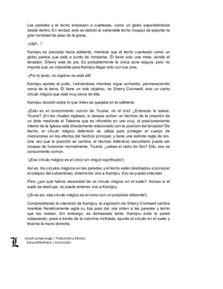 Lestat Lamperouge | Traducción y Edición. 
Kaiserofdarkness | Corrección. 
Las paredes y el techo empiezan a cuartease, como un globo expandiéndose 
desde dentro. En verdad, esto es debido al vulnerable techo incapaz de soportar la 
gran cantidad de peso de la grava. 
-¡Ugh…! 
Kamijou se precipita hacia adelante, mientras que el techo cuarteado como un 
globo parece que está a punto de romperse. Él tiene solo una meta; donde el 
lanzador, Sherry está de pie. Es probablemente la única zona segura, pero no 
importa qué, es imposible para Kamijou llegar sólo con sus pies. 
-¡Por lo tanto, mi objetivo no está allí! 
Kamijou aprieta el puño, inclinándose mientras sigue corriendo, permaneciendo 
cerca de la tierra. Él tiene un solo objetivo, no Sherry Cromwell, sino un cierto 
círculo mágico que está muy cerca de ella. 
Kamijou recordó sobre lo que Index se quejaba en la cafetería. 
-¡Esto es el conocimiento común de Touma, no el mío! ¿Entonces lo sabes, 
Touma? ¡En los rituales ingleses, si deseas activar un hechizo de la creación de 
un ídolo mediante el Telesma que es infundido en una cruz, el posicionamiento 
interior de la Iglesia está directamente relacionado con la posición del lanzador! De 
hecho, el círculo mágico defensivo se utiliza para proteger al cuerpo de 
involucrarse en los efectos del hechizo principal, y tiene una estricta regla de oro. 
Una vez que la posición se cambia, el hechizo defensivo secundario puede ser 
incapaz de funcionar normalmente. Touma, ¿sabes el radio de Oro? Dilo, eso es 
conocimiento común. 
(¡Ese círculo mágico es el único sin ningún significado!) 
Así es, los círculos mágicos en las paredes y el techo están destinados a provocar 
el colapso del subterráneo, enterrando vivo a Kamijou. Eso se puede entender. 
Pero ¿por qué habría necesidad de un círculo mágico en el suelo? Incluso si el 
suelo se destruye, no puede enterrar vivo a Kamijou. 
(¡Si es así, ese círculo mágico es el único con un propósito diferente!) 
Comprendiendo la intención de Kamijou, la expresión de Sherry Cromwell cambia 
mientras frenéticamente agita su tiza para dar una orden a las paredes y techo 
que los rodean. Sin embargo, es demasiado tarde. Kamijou evita la pared 
colapsando, pasa a través de la columna inclinada, apunta al círculo en el suelo y 
levanta la mano derecha. 
 