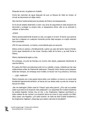 Lestat Lamperouge | Traducción y Edición. 
Kaiserofdarkness | Corrección. 
Después de eso, la golpea sin dudarlo. 
Como las manchas de agua después de que un bloque de hielo se rompe, el 
círculo se desvanece sin dejar rastro. 
Otro hechizo fundamental para los planes de Sherry ha desaparecido. 
Si el círculo estaba destinado a crear una zona de seguridad en esta situación de 
derrumbe y proteger su propia vida, si desaparece ahora, ella no se atreverá a 
ordenar un derrumbe. 
-¡Cheh! 
Sherry apresuradamente levanta su tiza y la agita en el aire. El techo que parecía 
que iba a colapsar en cualquier momento pronto dejó escapar un crujido estando 
bien conectado. 
¡PA! En ese momento, un fuerte y contundente paso se escucha. 
Sherry entra en pánico y frenéticamente vuelve sus ojos del techo hacia el frente. 
Como agua rebotando en las rocas, Kamijou saltó de la tierra y ya está frente a 
Sherry. 
Sherry rápidamente agita su tiza. 
Sin embargo, el puño de Kamijou es mucho más rápido, golpeando fácilmente la 
cara de Sherry. 
El cuerpo de Sherry se balancea junto con su cabello y ropas, rodando por las vías 
subterráneas antes de finalmente detenerse. Pasando tanto tiempo para preparar 
todas las trampas, sin embargo eran inútiles, la hacían ver muy ansiosa y nerviosa. 
-… ¡Ugh, maldición! 
Sherry tropieza uno o dos pasos hacia atrás y se maldice. La tiza en su mano está 
temblando ligeramente también, la fuerza de sus dedos está a punto de romper la 
tiza por la mitad. 
-¡No me detengas! ¡Debo crear la “chispa” para esta guerra! ¿¡Por qué no puedes 
saber que está es la situación más peligrosa!? ¡La seguridad de Ciudad Academia 
ha estado bajando incluso hoy en dia, y los Anglicanos Ingleses permitieron a 
Index salirse de las manos! ¡La situación ahora es como lo que sucedió con Ellis! 
¡Nos causó una tragedia, y en esta ocasión, se trata de toda Ciudad Academia y 
los Anglicanos Ingleses! ¡¡Supongo que sabes cuál será el resultado!! 
 