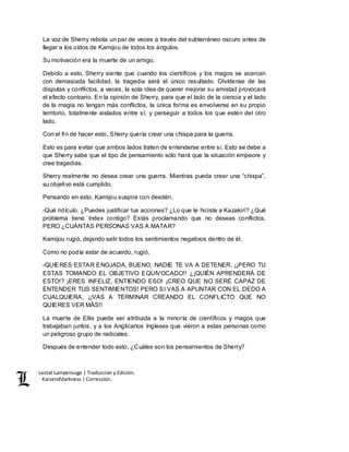 Lestat Lamperouge | Traducción y Edición. 
Kaiserofdarkness | Corrección. 
La voz de Sherry rebota un par de veces a través del subterráneo oscuro antes de 
llegar a los oídos de Kamijou de todos los ángulos. 
Su motivación era la muerte de un amigo. 
Debido a esto, Sherry siente que cuando los científicos y los magos se acercan 
con demasiada facilidad, la tragedia será el único resultado. Olvídense de las 
disputas y conflictos, a veces, la sola idea de querer mejorar su amistad provocará 
el efecto contrario. En la opinión de Sherry, para que el lado de la ciencia y el lado 
de la magia no tengan más conflictos, la única forma es envolverse en su propio 
territorio, totalmente aislados entre sí, y perseguir a todos los que estén del otro 
lado. 
Con el fin de hacer esto, Sherry quería crear una chispa para la guerra. 
Esto es para evitar que ambos lados traten de entenderse entre sí. Esto se debe a 
que Sherry sabe que el tipo de pensamiento sólo hará que la situación empeore y 
cree tragedias. 
Sherry realmente no desea crear una guerra. Mientras pueda crear una “chispa”, 
su objetivo está cumplido. 
Pensando en esto, Kamijou suspira con desdén. 
-Qué ridículo. ¿Puedes justificar tus acciones? ¿Lo que le hiciste a Kazakiri? ¿Qué 
problema tiene Index contigo? Estás proclamando que no deseas conflictos, 
PERO ¿CUÁNTAS PERSONAS VAS A MATAR? 
Kamijou rugió, dejando salir todos los sentimientos negativos dentro de él. 
Como no podía estar de acuerdo, rugió, 
-QUIERES ESTAR ENOJADA, BUENO, NADIE TE VA A DETENER. ¡¡PERO TU 
ESTAS TOMANDO EL OBJETIVO EQUIVOCADO!! ¿¡QUIÉN APRENDERÁ DE 
ESTO!? ¡ERES INFELIZ, ENTIENDO ESO! ¡CREO QUE NO SERÉ CAPAZ DE 
ENTENDER TUS SENTIMIENTOS! PERO SI VAS A APUNTAR CON EL DEDO A 
CUALQUIERA, ¡¡VAS A TERMINAR CREANDO EL CONFLICTO QUE NO 
QUIERES VER MÁS!! 
La muerte de Ellis puede ser atribuida a la minoría de científicos y magos que 
trabajaban juntos, y a los Anglicanos Ingleses que vieron a estas personas como 
un peligroso grupo de radicales. 
Después de entender todo esto, ¿Cuáles son los pensamientos de Sherry? 
 