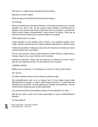Lestat Lamperouge | Traducción y Edición. 
Kaiserofdarkness | Corrección. 
Pero ahora, su rugido furioso rechaza la idea de Kamijou. 
Ella grita su nombre mágico. 
Debe ser capaz de entender los sentimientos de Kamijou. 
Sin embargo, 
Sherry Cromwell tiene numerosas creencias, y entre ellas hay cosas que no quiere 
entender. No, ella lo hizo, tal vez porque puede entender el pensamiento de 
Kamijou. Esta persona justo frente a ella tiene todo lo que perdió, y obviamente, 
Sherry quiere arrastrar personalmente a esta persona al Infierno. Para que tal 
creencia exista aún entre el gran numero de ellas no es extraño. 
¡SUA! Agita la tiza en su mano. 
Líneas aparecen en las paredes junto a Sherry, y las paredes colapsan como 
arcilla. Una gran cantidad de polvo vuela al instante, bloqueando la vista de ambos. 
Viendo esta pantalla de niebla gris como polvo en dirección a él, Kamijou sin darse 
cuenta lo siente como una retirada. 
Pero en ese momento, Sherry rompe pasando la niebla de polvo y llega frente a 
Kamijou. Coge la tiza y raya a Kamijou como una bala. 
Kamijou se sorprende. Todo lo que toca esta tiza, no importa si es acero o tierra, 
todo va a ser material para Ellis. Tal vez incluso la carne humana. 
-¡MUERE, ESPER! 
Maldijo como un demonio, y sin embargo se ve como un niño a punto de llorar. 
(Ah, ya veo.) 
En reflejo, Kamijou aprieta su mano derecha y piensa en algo. 
Muy probablemente, este no es su ataque final. Si este ataque puede matar 
definitivamente a Kamijou, lo habría usado desde el principio. Y cuando Ellis fue 
detenida por el Anti-Skill, no sería golpeada por Kamijou tan fácilmente, y mucho 
menos pondría tantas trampas en este subterráneo. 
Las creencias de Sherry Cromwell son tantas como las estrellas en el cielo. 
Ella dijo que todas y cada una de ellas suena lógica, lo que es extremadamente 
doloroso. 
En otras palabras… 
 