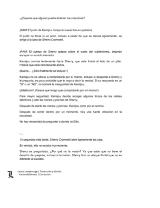 Lestat Lamperouge | Traducción y Edición. 
Kaiserofdarkness | Corrección. 
-¿Esperas que alguien pueda detener tus creencias? 
¡BAM! El puño de Kamijou rompe la suave tiza en pedazos. 
El puño no frena ni un poco, incluso a pesar de que se desvía ligeramente, se 
dirige a la cara de Sherry Cromwell. 
¡PAM! El cuerpo de Sherry golpea sobre el suelo del subterráneo, dejando 
escapar un sonido aterrador. 
Kamijou camina lentamente hacia Sherry, que esta tirada al lado de un pilar. 
Parece que está inconsciente ahora. 
(Bueno… ¿Ellis finalmente se detuvo?) 
Kamijou no se atreve a comprobarlo por sí mismo. Incluso si despierta a Sherry y 
le pregunta, es poco probable que le vaya a decir la verdad. Si su respuesta es un 
“SI” o un “NO”, no borrará la inseguridad de Kamijou. 
(¡Maldición! ¡Parece que tengo que comprobarlo por mí mismo!) 
Para mayor seguridad, Kamijou decide recoger algunos trozos de los cables 
eléctricos y atar las manos y piernas de Sherry. 
Después de atarle las manos y piernas, Kamijou corre por el camino. 
Después de correr dentro por un momento, hay una fuerte vibración en la 
oscuridad. 
No hay necesidad de preguntar a donde va Ellis. 
-… 
10 segundos más tarde, Sherry Cromwell abre ligeramente los ojos. 
En verdad, ella no estaba inconsciente. 
Sherry se preguntaba, ¿Por qué no la matan? Ya que sabe que no tiene el 
derecho de quejarse, incluso si la matan, Sherry hizo un ataque frontal que no es 
diferente al suicidio. 
 