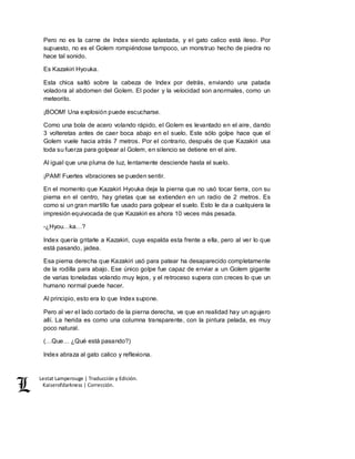 Lestat Lamperouge | Traducción y Edición. 
Kaiserofdarkness | Corrección. 
Pero no es la carne de Index siendo aplastada, y el gato calico está ileso. Por 
supuesto, no es el Golem rompiéndose tampoco, un monstruo hecho de piedra no 
hace tal sonido. 
Es Kazakiri Hyouka. 
Esta chica saltó sobre la cabeza de Index por detrás, enviando una patada 
voladora al abdomen del Golem. El poder y la velocidad son anormales, como un 
meteorito. 
¡BOOM! Una explosión puede escucharse. 
Como una bola de acero volando rápido, el Golem es levantado en el aire, dando 
3 volteretas antes de caer boca abajo en el suelo. Este sólo golpe hace que el 
Golem vuele hacia atrás 7 metros. Por el contrario, después de que Kazakiri usa 
toda su fuerza para golpear al Golem, en silencio se detiene en el aire. 
Al igual que una pluma de luz, lentamente desciende hasta el suelo. 
¡PAM! Fuertes vibraciones se pueden sentir. 
En el momento que Kazakiri Hyouka deja la pierna que no usó tocar tierra, con su 
pierna en el centro, hay grietas que se extienden en un radio de 2 metros. Es 
como si un gran martillo fue usado para golpear el suelo. Esto le da a cualquiera la 
impresión equivocada de que Kazakiri es ahora 10 veces más pesada. 
-¿Hyou…ka…? 
Index quería gritarle a Kazakiri, cuya espalda esta frente a ella, pero al ver lo que 
está pasando, jadea. 
Esa pierna derecha que Kazakiri usó para patear ha desaparecido completamente 
de la rodilla para abajo. Ese único golpe fue capaz de enviar a un Golem gigante 
de varias toneladas volando muy lejos, y el retroceso supera con creces lo que un 
humano normal puede hacer. 
Al principio, esto era lo que Index supone. 
Pero al ver el lado cortado de la pierna derecha, ve que en realidad hay un agujero 
allí. La herida es como una columna transparente, con la pintura pelada, es muy 
poco natural. 
(…Que… ¿Qué está pasando?) 
Index abraza al gato calico y reflexiona. 
 